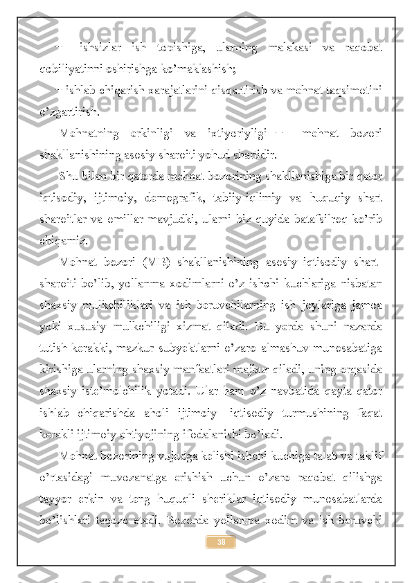     ishsizlar   ish   topishiga,   ularning   malakasi   va   raqobat̶
qobiliyatinni oshirishga ko’maklashish;
  ishlab chiqarish xarajatlarini qisqartirish va mehnat taqsimotini
̶
o’zgartirish.
Mehnatning   erkinligi   va   ixtiyoriyligi     mehnat   bozori	
  ̶
shakllanishining asosiy sharoiti yohud shartidir.
Shu bilan bir qatorda mehnat bozorining shakllanishiga bir qator
iqtisodiy,   ijtimoiy,   demografik,   tabiiy-iqlimiy   va   huquqiy   shart
sharoitlar   va   omillar   mavjudki,   ularni   biz   quyida   batafsilroq   ko’rib
chiqamiz.
Mehnat   bozori   (MB)   shakllanishining   asosiy   iqtisodiy   shart-
sharoiti   bo’lib,   yollanma   xodimlarni   o’z   ishchi   kuchlariga   nisbatan
shaxsiy   mulkchiliklari   va   ish   beruvchilarning   ish   joylariga   jamoa
yoki   xususiy   mulkchiligi   xizmat   qiladi.   Bu   yerda   shuni   nazarda
tutish   kerakki,   mazkur   subyektlarni   o’zaro   almashuv   munosabatiga
kirishiga ularning shaxsiy manfaatlari majbur qiladi, uning orqasida
shaxsiy   iste’molchilik   yotadi.   Ular   ham   o’z   navbatida   qayta   qator
ishlab   chiqarishda   aholi   ijtimoiy-   iqtisodiy   turmushining   faqat
kerakli ijtimoiy ehtiyojining ifodalanishi bo’ladi.
Mehnat bozorining vujudga kelishi ishchi kuchiga talab va taklif
o’rtasidagi   muvozanatga   erishish   uchun   o’zaro   raqobat   qilishga
tayyor   erkin   va   teng   huquqli   sheriklar   iqtisodiy   munosabatlarda
bo’lishlari   taqozo   etadi.   Bozorda   yollanma   xodim   va   ish   beruvchi
38 