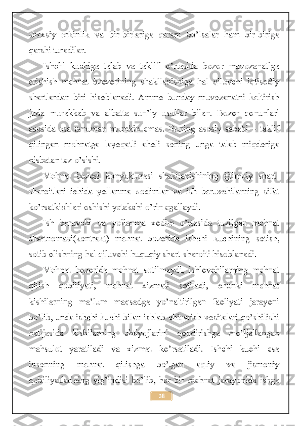 shaxsiy   erkinlik   va   bir-birlariga   qaram   bo’lsalar   ham   bir-biriga
qarshi turadilar.
Ishchi   kuchiga   talab   va   taklifi   o’rtasida   bozor   muvozanatiga
erishish   mehnat   bzozorining   shakllanishiga   hal   qiluvchi   iqtisodiy
shartlardan   biri   hisoblanadi.   Ammo   bunday   muvozanatni   keltirish
juda   murakkab   va   albatta   sun’iy   usullar   bilan.   Bozor   qonunlari
asosida   esa   umuman   mumkin   emas.   Buning   asosiy   sababi   –   taklif
qilingan   mehnatga   layoqatli   aholi   soning   unga   talab   miqdoriga
nisbatan tez o’sishi.
Mehnat   bozori   konyukturasi   shakllanishining   ijtimoiy   shart-
sharoitlari   ichida   yollanma   xodimlar   va   ish   beruvchilarning   sifat
ko’rsatkichlari oshishi yetakchi o’rin egallaydi. 
Ish   beruvchi   va   yollanma   xodim   o’rtasida   tuzilgan   mehnat
shartnomasi(kontrakt)   mehnat   bozorida   ishchi   kuchining   sotish,
sotib olishning hal qiluvchi huquqiy shart-sharoiti hisoblanadi.
Mehnat   bozorida   mehnat   sotilmaydi,   ishlovchilarning   mehnat
qilish   qobiliyati,   mehnat   xizmati   sotiladi,   chunki   mehnat
kishilarning   ma’lum   maqsadga   yo’naltirilgan   faoliyati   jarayoni
bo’lib, unda ishchi kuchi bilan ishlab chiqarish vositalari qo’shilishi
natijasida   kishilarning   ehtiyojlarini   qondirishga   mo’ljallangan
mahsulot   yaratiladi   va   xizmat   ko’rsatiladi.   Ishchi   kuchi   esa
insonning   mehnat   qilishga   bo’lgan   aqliy   va   jismoniy
qobiliyatlarining   yig’indisi   bo’lib,   har   bir   mehnat   jarayonida   ishga
38 