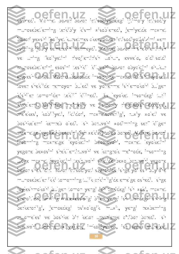 solinadi.   Mehnat   bozori-bozor   iqtisodiyotidagi   ijtimoiy–iqtisodiy
munosabatlarning   tarkibiy   kismi   xisoblanadi,   jamiyatda   mexnat
bozori yaxshi faoliyat kursatmas ekan, bozor iqtisodiyoti tizimi xam
uzining  ijobiy   samarasini   bermaydi.  Mehnat   bozorini  shakllantirish
va   uning   faoliyatini   rivojlantirish   uchun,   avvalo,   oldi-sotdi
munosabatlarini   asosini   tashkil   kiluvchi   bozor   obyektini   chukur
anglash   lozim.   Mehnat   bozorida   insonning   mexnat   kilish   layokati
tovar   shaklida   namoyon   buladi   va   yollanma   ishlamokchi   bulgan
kishilar   tomonidan   taklif   kilinadi.   Bu   layokat   insondagi   turli
kirralarni,   kishining   ma’naviy   va   jismoniy   rivojlanish   darajasi,
malakasi,   kobiliyati,   iktidori,   mexnatsevarligi,   ruxiy   xolati   va
boshkalarni   kamrab   oladi.   Ish   beruvchi   xodimning   sarf   kilgan
mexnatga layokati baxosini (ish xakini) tulab boradi. Mehnat bozori
insonning   mexnatga   layokatini   baxolovchi,   mexnat   layokatini
yagona   baxosini   shakllantiruvchi   va   kengrok   ma’noda,   insonning
uziga   mexnat   layokatini   tashuvchi   sifatida   baxo   beruvchi   yagona
bozor shaklidir. Bozor iqtisodiyoti sharoitida ishga yollash buyicha
munosabatlar ikki tomonning tulik erkinligida amalga oshadi. Ishga
joylashmokchi   bulgan   tomon   yangi   ish   urnidagi   ish   xaki,   mexnat
sharoitlari,   uzining   mutaxassisligi   bilan   yangi   ish   urnidagi   ishning
barkarorligi,   jamoadagi   psixologik   muxit,   yangi   raxbarning
muomalasi   va   boshka   bir   kator   unsurlarga   e’tibor   beradi.   Ish
beruvchi   uzining   extiyojlari,   imkoniyatlari,   ish   surab   murojaat
38 