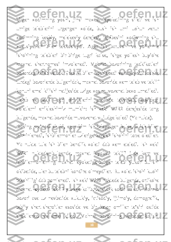 kilgan   xodimning   yoshi,   jinsi   mexnat   layokatining   sifati   va   ish
urniga   talablarini   urgangan   xolda,   bush   ish   urni   uchun   zarur
xodimning   kasbiy,   malakaviy   darajasi,   tajribasini   xodimning   shu
xususiyatlari   bilan   takkoslaydi.   Agar   ish   beruvchi   va   yollanma
ishchining   talablari   bir-biriga   tugri   kelsa,   ishga   yollash   buyicha
mexnat   shartnomasi   imzolanadi.   Mehnat   bozorining   tadkikotlari
bozordagi talab va taklif taxlili bilan boshlanadi va tugaydi. Boshka
turdagi bozorlarda bulganidek, mexnat bozorida xam talab va taklif
konuni amal kilishi natijasida uziga xos muvozanat baxo urnatiladi.
Talab   va   taklif   egri   chiziklarini   grafikda   tasvirlab,   kuyidagi
xolatlarni   aniklashimiz   mumkin:   ish   xaki   W/R2   darajasida   teng
bulganda, mexnat bozorida muvozanat vujudga keladi (Ye nukta).
Buning   ma’nosi   shuki,   agar   kim   ish   izlayotgan   bulsa,   u   ish   bilan
ta’minlanadi,   ishbilarmonlar   uzlariga   kerakli   ishchini   topa   oladilar.
Ye   nukta   tula   ish   bilan   bandlik   xolati   deb   xam   ataladi.   Ish   xaki
W/R1   nuktada   bulganda,   mexnat   layokati   taklifi   juda   kam   va
ishbilarmonlarning   mexnat   layokatiga   bulgan   talabi   yukori   bulishi
okibatida, ular bu talabni kondira olmaydilar. Bu xolat ishchi kuchi
takchilligi deb nomlanadi. Ish xaki W/P3 nuktada bulganda, ortikcha
mexnat layokati taklifi yuzaga kelib, ishsizlik sodir buladi. Mehnat
bozori   esa   uz   navbatida   xukukiy,   iqtisodiy,   ijtimoiy,   demografik,
tabiiy   shart-sharoitlar   asosida   va   bir   kator   omillar   ta’siri   ostida
shakllanadi   va   amal   kiladi.   Mehnat   bozorining   vujudga   kelishi
38 