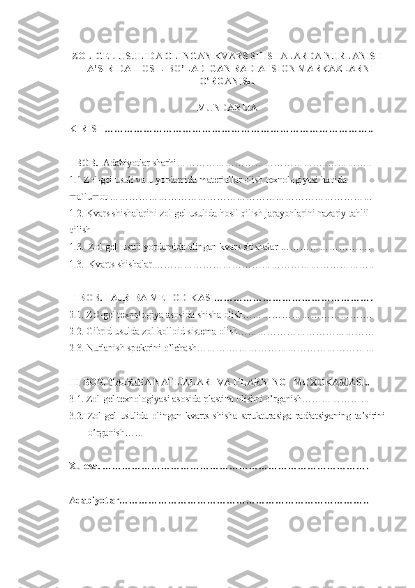 ZOL-GEL USULIDA OLINGAN KVARS SHISHALARDA NURLANISH
TA’SIRIDA HOSIL BO’LADIGAN RADIATSION MARKAZLARNI
O’RGANISH 
MUNDARIJA
KIRISH………………………………………………………………………..
I BOB.   Adabiyotlar sharhi………………………………………..…………..
1.1  Zol-gel usuli va u yordamida materiallar olish texnologiyasi haqida 
ma`lumot ………………………………………………………………………
1.2.  Kvars shishalarini zol-gel usulida hosil qilish jarayonlarini nazariy tahlil 
qilish
1.3.  Zol-gel  usuli yordamida olingan kvars shishalar ……………………….
1.3.  Kvarts shishalar. …………………………………………………………..
II BOB. TAJRIBA METODIKASI………………………………………….
2.1. Zol-gel texnologiya asosida shisha olish………………………………….
2.2. Gibrid usulda zol-kolloid sistema olish……………………………………
2.3. Nurlanish spektrini o’lchash……….………………………………………
III BOB. TAJRIBA NATIJALARI VA ULARNING   MUXOKAMASI..
3.1. Zol-gel texnologiyasi asosida plastina olishni o’rganish…………………
3.2.   Zol-gel   usulida   olingan   kvarts   shisha   strukturasiga   radiatsiyaning   ta’sirini
o’rganish……
Xulosa. ……………………………………………………………………….
Adabiyotlar………………………………………………………………….. 