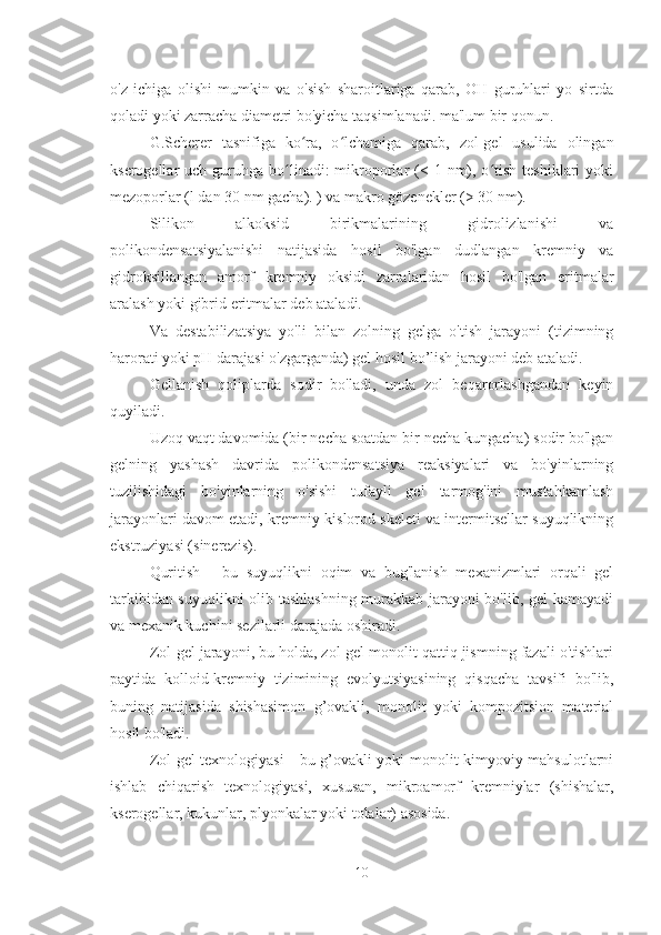 o'z   ichiga   olishi   mumkin   va   o'sish   sharoitlariga   qarab,   OH   guruhlari   yo   sirtda
qoladi yoki zarracha diametri bo'yicha taqsimlanadi. ma'lum bir qonun.
G.Scherer   tasnifiga   ko ra,   o lchamiga   qarab,   zol-gel   usulida   olinganʻ ʻ
kserogellar  uch  guruhga bo linadi:  mikroporlar  (< 1  nm),  o tish  teshiklari   yoki	
ʻ ʻ
mezoporlar (l dan 30 nm gacha). ) va makro gözenekler (> 30 nm).
Silikon   alkoksid   birikmalarining   gidrolizlanishi   va
polikondensatsiyalanishi   natijasida   hosil   bo'lgan   dudlangan   kremniy   va
gidroksillangan   amorf   kremniy   oksidi   zarralaridan   hosil   bo'lgan   eritmalar
aralash yoki gibrid eritmalar deb ataladi.
Va   destabilizatsiya   yo'li   bilan   zolning   gelga   o'tish   jarayoni   (tizimning
harorati yoki pH darajasi o'zgarganda) gel hosil bo’lish jarayoni deb ataladi.
Gellanish   qoliplarda   sodir   bo'ladi,   unda   zol   beqarorlashgandan   keyin
quyiladi.
Uzoq vaqt davomida (bir necha soatdan bir necha kungacha) sodir bo'lgan
gelning   yashash   davrida   polikondensatsiya   reaksiyalari   va   bo'yinlarning
tuzilishidagi   bo'yinlarning   o'sishi   tufayli   gel   tarmog'ini   mustahkamlash
jarayonlari davom etadi, kremniy-kislorod skeleti va intermitsellar suyuqlikning
ekstruziyasi (sinerezis). 
Quritish   -   bu   suyuqlikni   oqim   va   bug'lanish   mexanizmlari   orqali   gel
tarkibidan suyuqlikni  olib tashlashning murakkab jarayoni bo'lib, gel kamayadi
va mexanik kuchini sezilarli darajada oshiradi.
Zol-gel jarayoni, bu holda, zol-gel monolit qattiq jismning fazali o'tishlari
paytida   kolloid-kremniy   tizimining   evolyutsiyasining   qisqacha   tavsifi   bo'lib,
buning   natijasida   shishasimon   g’ovakli,   monolit   yoki   kompozitsion   material
hosil bo'ladi.
Zol-gel texnologiyasi - bu g’ovakli yoki monolit kimyoviy mahsulotlarni
ishlab   chiqarish   texnologiyasi,   xususan,   mikroamorf   kremniylar   (shishalar,
kserogellar, kukunlar, plyonkalar yoki tolalar) asosida.
10 