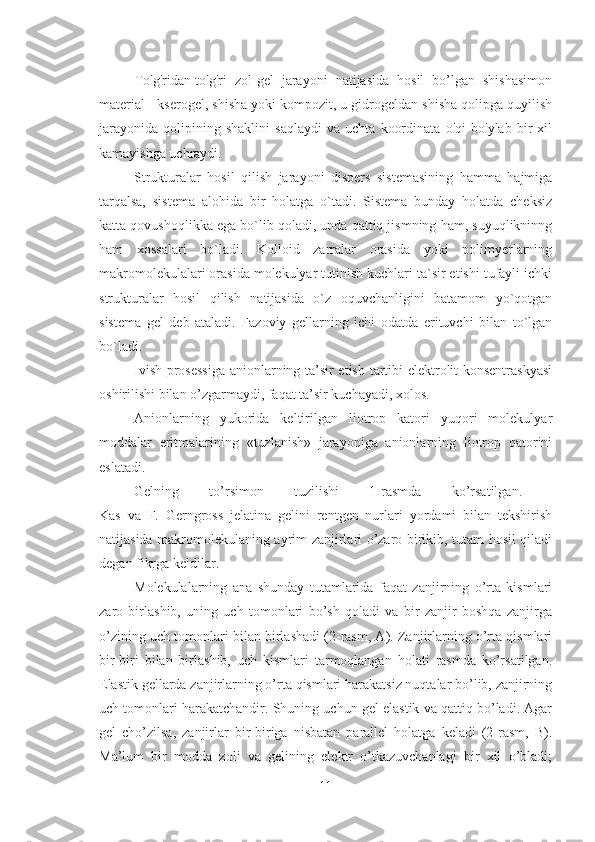 To'g'ridan-to'g'ri   zol-gel   jarayoni   natijasida   hosil   bo’lgan   shishasimon
material - kserogel, shisha yoki kompozit, u gidrogeldan shisha qolipga quyilish
jarayonida   qolipining   shaklini   saqlaydi   va   uchta   koordinata   o'qi   bo'ylab   bir   xil
kamayishga uchraydi.
Strukturalar   hosil   qilish   jarayoni   dispers   sistemasining   hamma   hajmiga
tarqalsa,   sistema   alohida   bir   holatga   o`tadi.   Sistema   bunday   holatda   cheksiz
katta qovushoqlikka ega bo`lib qoladi, unda qattiq jismning ham, suyuqlikninng
ham   xossalari   bo`ladi.   Kolloid   zarralar   orasida   yoki   polimyerlarning
makromolekulalari orasida molekulyar tutinish kuchlari ta`sir etishi tufayli ichki
strukturalar   hosil   qilish   natijasida   o`z   oquvchanligini   batamom   yo`qotgan
sistema   gel   deb   ataladi.   Fazoviy   gellarning   ichi   odatda   erituvchi   bilan   to`lgan
bo`ladi.
Ivish prosessiga anionlarning ta’sir etish tartibi elektrolit konsentraskyasi
oshirilishi bilan o’zgarmaydi, faqat ta’sir kuchayadi, xolos. 
Anionlarning   yukorida   keltirilgan   liotrop   katori   yuqori   molekulyar
moddalar   eritmalarining   «tuzlanish»   jarayoniga   anionlarning   liotrop   qatorini
eslatadi.
Gelning   to’rsimon   tuzilishi   1-rasmda   ko’rsatilgan.  
Kas   va   F.   Gerngross   jelatina   gelini   rentgen   nurlari   yordami   bilan   tekshirish
natijasida makromolekulaning ayrim zanjirlari o’zaro birikib, tutam hosil qiladi
degan fikrga keldilar. 
Molekulalarning   ana   shunday   tutamlarida   faqat   zanjirning   o’rta   kismlari
zaro   birlashib,   uning   uch   tomonlari   bo’sh   qoladi   va   bir   zanjir   boshqa   zanjirga
o’zining uch tomonlari bilan birlashadi (2-rasm, A). Zanjirlarning o’rta qismlari
bir-biri   bilan   birlashib,   uch   kismlari   tarmoqlangan   holati   rasmda   ko’rsatilgan.
Elastik gellarda zanjirlarning o’rta qismlari harakatsiz nuqtalar bo’lib, zanjirning
uch tomonlari harakatchandir. Shuning uchun gel elastik va qattiq bo’ladi. Agar
gel   cho’zilsa,   zanjirlar   bir-biriga   nisbatan   parallel   holatga   keladi   (2-rasm,   B).
Ma’lum   bir   modda   zoli   va   gelining   elektr   o’tkazuvchanlagi   bir   xil   o’bladi;
11 