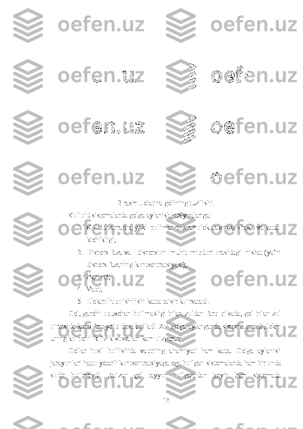 2-rasm. Jelatina gelining tuzilishi.
Kolloid sistemalarda gelga aylanish jarayonlariga: 
1. Koloid zarracha yoki  polimer mikromolekulasining shakli va katta-
kichikligi; 
2. Dispers faza va   dispersion  muhit  miqdori orasidagi  nisbat (ya’ni
dispers fazaning kontsentratsiyasi); 
3. Harorat; 
4. Vaqt;
5. Elektrolit qo`shilishi katta ta`sir ko`rsatadi.
Gel, garchi oquvchan bo`lmasligi bilan zoldan farq qilsada,  gel  bilan zol
o`rtasida katta farq yo`q desa bo`ladi. Zol gelga aylanganda sistema qotadi, lekin
uning ko`pchilik fizik xossalari kam o`zgaradi. 
Gellar   hosil   bo`lishida   vaqtning   ahamiyati   ham   katta.   Gelga   aylanish
jarayonlari hatto yetarli kontsentratsiyaga ega bo`lgan sistemalarda ham bir onda
sodir   bo`lmaydi.   Ba`zan   gel   tayyor   bo`lganidan   keyin   ham   sistemada
13 