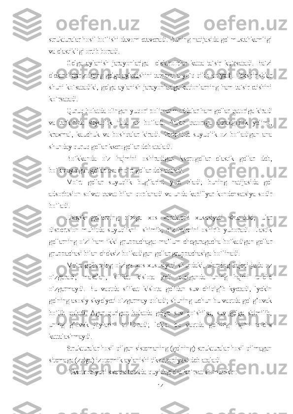 strukturalar hosil bo`lishi davom etaveradi. Buning natijasida gel mustahkamligi
va elastikligi ortib boradi.
Gelga   aylanish   jarayonlariga     elektrolitlar   katta   ta`sir   ko`rsatadi.   Ba`zi
elektrolitlar zolning gelga aylanishini tamomila yo`q qilib qo`yadi. Tekshirishlar
shuni ko`satadiki, gelga aylanish jarayonlariga kationlarning ham  ta`sir etishini
ko`rsatadi.
Quruq holatda olingan yuqori polimer moddalar ham gellar qatoriga kiradi
va   tarkibida   suyuqlik   juda   oz   bo`ladi.   Bular   qatoriga   duradgorlik   yelimi,
kraxmal,   kauchuk   va   boshqalar   kiradi.   Tarkibida   suyuqlik   oz   bo`ladigan   ana
shunday quruq gellar kserogellar deb ataladi.
Bo`kkanda   o`z   hajmini   oshiradigan   kserogellar   elastik   gellar   deb,
bo`kmaydigan gellar esa mo`rt gellar deb ataladi. 
Mo`rt   gellar   suyuqlik   bug’larini   yuta   oladi;   buning   natijasida   gel
adsorbtsion  solvat   qavat   bilan  qoplanadi   va unda  kapillyar  kondensatsiya  sodir
bo`ladi.
Elastik   gellarning   o`ziga   xos   xarakterli   xususiyati   shundaki,   ular
dispertsion   muhitda   suyuqlikni     shimib,   o`z   hajmini   oshirib   yuboradi.   Elastik
gellarning o`zi  ham  ikki  gruppachaga:  ma’lum  chegaragacha bo`kadigan gellar
gruppachasi bilan cheksiz bo`kadigan gellar gruppachasiga bo`linadi.
Mo`rt   gellarning   o`ziga   xos   xususiyati   shundaki,   ularning   hajmi   juda   oz
o`zgaradi;   masalan,   silikat   kislota   geli   quriganda   uning   hajmi   uncha
o`zgarmaydi.   Bu   vaqtda   silikat   kislota   gelidan   suv   chiqig’b   kyetadi,   lyekin
gelning asosiy skyelyeti o`zgarmay qoladi; shuning uchun bu vaqtda gel g’ovak
bo`lib   qoladi.   Agar   qurigan   holatda   gelga   suv   qo`shilsa,   suv   gelga   shimilib,
uning   g’ovak   joylarini   to`ldiradi;   lekin   bu   vaqtda   gelning   hajmi   uncha
kattalashmaydi. 
Strukturalar hosil qilgan sistemaning (gelning) strukturalar hosil qilmagan
sitemaga (zolga) izotermik aylanishi tiksotropiyasi deb ataladi.
Tiksotropiyani sxema tarzida quyidagicha ko`rsatish mumkin:
14 