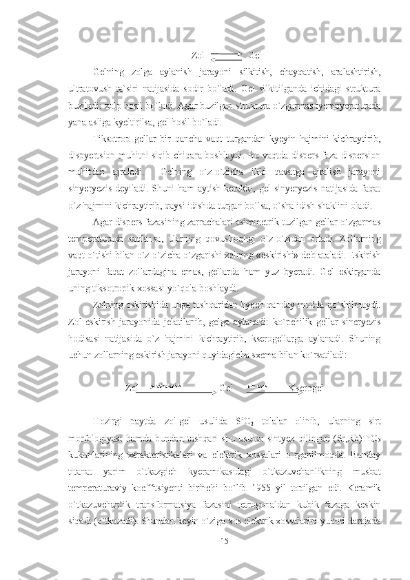                                                    Zol                  Gel
Gelning   zolga   aylanish   jarayoni   silkitish,   chayqatish,   aralashtirish,
ultratovush   ta`siri   natijasida   sodir   bo`ladi.   Gel   silkitilganda   ichidagi   struktura
buziladi: zolp hosil bo`ladi. Agar buzilgan struktura o`zgarmas tyempyeraturada
yana asliga kyeltirilsa, gel hosil bo`ladi.
Tiksotrop   gellar   bir   qancha   vaqt   turgandan   kyeyin   hajmini   kichraytirib,
dispyertsion muhitni siqib chiqara boshlaydi. Bu vaqtda dispers faza dispersion
muhitdan   ajraladi.     Gelning   o`z-o`zicha   ikki   qavatga   ajralish   jarayoni
sinyeryezis  deyiladi.  Shuni  ham   aytish  kerakki,  gel   sinyeryezis  natijasida  faqat
o`z hajmini kichraytirib, qaysi idishda turgan bo`lsa, o`sha idish shaklini oladi.
Agar dispers fazasining zarrachalari asimmetrik tuzilgan gellar o`zgarmas
temperaturada   saqlansa,   ularning   qovushoqligi   o`z-o`zidan   ortadi.   Zollarning
vaqt o`tishi bilan o`z-o`zicha o`zgarishi zolning «eskirishi» deb ataladi. Eskirish
jarayoni   faqat   zollardagina   emas,   gellarda   ham   yuz   byeradi.   Gel   eskirganda
uning tiksotropik xossasi yo`qola boshlaydi.
Zolning eskirishida unga tashqaridan hyech qanday modda qo`shilmaydi.
Zol   eskirish   jarayonida   jelatilanib,   gelga   aylanadi:   ko`pchilik   gellar   sineryezis
hodisasi   natijasida   o`z   hajmini   kichraytirib,   kserogellarga   aylanadi.   Shuning
uchun zollarning eskirish jarayoni quyidagicha sxema bilan ko`rsatiladi:
Zol      jelatinalanish
                Gel       sinerezis
         Kserogel
Hozirgi   paytda   zol-gel   usulida   SiO
2   tolalar   olinib,   ularning   sirt
morfologiyasi   hamda   bundan   tashqari   shu   usulda   sintyez   qilingan   (Sr,Rb)TiO
3
kukunlarining   xarakteristikalari   va   elektrik   xossalari   o`rganilmoqda.   Bunday
titanat   yarim   o`tkazgich   kyeramikasidagi   o`tkazuvchanlikning   musbat
temperaturaviy   koeffitsiyenti   birinchi   bo`lib   1955   yil   topilgan   edi.   Keramik
o`tkazuvchanlik   transformatsiya   fazasini   tetrogonaldan   kubik   fazaga   keskin
siqadi (o`tkazadi). Shundan keyin o`ziga xos elektrik xossalarini yuqori darajada
15 