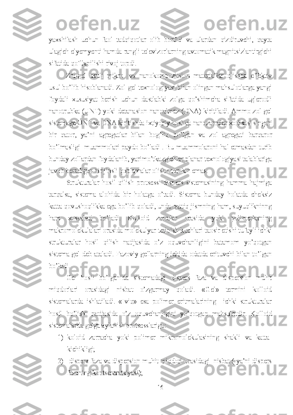 yaxshilash   uchun   faol   tadqiqotlar   olib   borildi   va   ulardan   qizdiruvchi,   qayta
ulagich elyemyenti hamda rangli televizorlarning avtomatik magnitsizlantirgichi
sifatida qo`llanilishi rivoj topdi. 
Zol-gel   usuli   mikro-   va   nanokompozitsion   materiallar   olishda   effektiv
usul bo’lib hisoblanadi. Zol-gel texnologiyasi bilan olingan mahsulotlarga yangi
foydali   xususiyat   berish   uchun   dastlabki   zolga   qo’shimcha   sifatida   uglerodli
nanotrubka (UNT) yoki detanasion nanoalmaz (DNA) kiritiladi. Ammo zol-gel
sistemaga UNT va DNA kiritishda ixtiyoriy boshqa nanozarralar xodisasi singari
bir   qator,   ya’ni   agregatlar   bilan   bog’liq   bo’lgan   va   zol   agregati   barqaror
bo’lmasligi   muammolari paydo bo’ladi . Bu muammolaroni hal etmasdan turib
bunday zollardan foydalanib, yarimo’tkazgichlar planar texnologiyasi talablariga
javob beradigan bir jinsli qoplamalar olish mumkin emas.
Strukturalar   hosil   qilish   protsessi   dispers   sistemasining   hamma   hajmiga
tarqalsa,   sistema   alohida   bir   holatga   o’tadi.   Sistema   bunday   holatda   cheksiz
katta qovushoqlikka ega bo’lib qoladi, unda qattiq jismning ham, suyuqlikninng
ham   xossalari   bo’ladi.   Kolloid   zarralar   orasida   yoki   polimerlarning
makromolekulalari orasida molekulyar tutinish kuchlari taosir etishi tufayli ichki
strukturalar   hosil   qilish   natijasida   o’z   oquvchanligini   batamom   yo’qotgan
sistema gel deb ataladi. Fazoviy gellarning ichida odatda erituvchi bilan to’lgan
bo’ladi.
Gel   hosil   bo’lganida   sistemadagi   dispers   faza   va   dispersion   muhit
miqdorlari   orasidagi   nisbat   o’zgarmay   qoladi.   «Gel»   termini   kolloid
sistemalarda   ishlatiladi.   «Iviq»   esa   polimer   eritmalarining     ichki   strukturalar
hosil   bo’lishi   natijasida   o’z   oquvchanligini   yo’qotgan   mahsulotdir.   K o ll o id
sistem a l a rd a  gelg a   a yl a nish pr o tsessl a rig a : 
1) koloid   zarracha   yoki   polimer   mikromolekulasining   shakli   va   katta-
kichikligi; 
2)  dispers faza va dispersion muhit miqdori orasidagi  nisbat ( ya’ni dispers
fazaning kontsentratsiyasi); 
16 