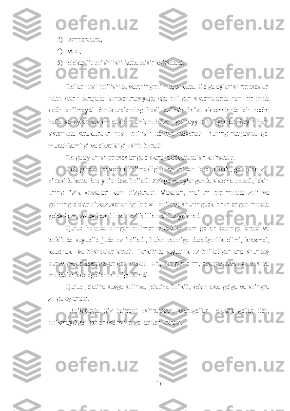 3)  temper a tur a ; 
4)  v a qt;
5)  elektrolit qo’shilishi katta ta’sir ko’rsatadi.
Gellar hosil bo’lishida vaqtning ro’li ham katta. Gelga aylanish protseslari
hatto   etarli   darajada   kontsentratsiyaga   ega   bo’lgan   sistemalarda   ham   bir   onda
sodir   bo’lmaydi.   Strukturalarning   hosil   bo’lishi   ba’zi   sistemalarda   bir   necha
hafta   va   oylar   davom   etishi   mumkin.Ba’zan   gel   tayyor   bo’lgandan   keyin   ham
sistemada   strukturalar   hosil   bo’lishi   dabom   etaveradi.   Buning   natijasida   gel
mustahkamligi va elastikligi oshib boradi.
Gelga aylanish protseslariga elektrolitlarkatta ta’sir ko’rsatadi.
Gel, garchi oquvchan bo’lmasligi bilan zoldan farq qilsada,  gel  bilan zol
o’rtasida katta farq yo’q desa bo’ladi. Zol gelga aylanganda sistema qotadi, lekin
uning   fizik   xossalari   kam   o’zgaradi.   Masalan,   ma’lum   bir   modda   zoli   va
gelining elektr  o’tkazuvchanligi  bir xil bo’ladi;  shuningdek biror erigan modda
gelda ham, zolda ham bir xil tezlik bilan diffuziyalanadi.
Quruq   holatda   olingan   polimer   moddalar   ham   gellar   qatoriga   kiradi   va
tarkibida   suyuqliq   juda   oz   bo’ladi,   bular   qatoriga   duradgorlik   elimi,   kraxmal,
kauchuk     va   boshqalar   kiradi.   Tarkibida   suyuqlik   oz   bo’ladigan   ana   shunday
quruq gellar kserogellar deb ataladi. Un, qurigan elim, chaqmoqtosh va boshqa
moddalar kserogellar qatoriga kiradi.
Quruq jelatina suvga solinsa,  jelatina bo’kib, sekin-asta gelga va so’ngra
zolga aylanadi.
  Bo’kkanda   o’z   hajmini   oshiradigan   kserogellar     elastik   gellar   deb,
bo’kmaydigan gellar esa mo’rt gellar deb ataladi.
17 