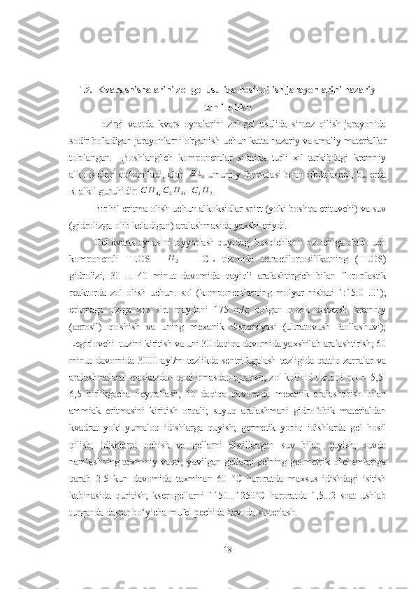 1.2.   Kvars shishalarini zol-gel usulida hosil qilish jarayonlarini nazariy
tahlil qilish
Hozirgi   vaqtda   kvars   oynalarini   zol-gel   usulida   sintez   qilish   jarayonida
sodir bo'ladigan jarayonlarni o'rganish uchun katta nazariy va amaliy materiallar
to'plangan.     Boshlang'ich   komponentlar   sifatida   turli   xil   tarkibdagi   kremniy
alkoksidlari qo'llaniladi, ular   Si	¿4   umumiy formulasi bilan ifodalanadi, bu erda
R-alkil guruhidir: 	
C	H	4 , 	C2H	5,   	C3H	7 .
Bir hil eritma olish uchun alkoksidlar spirt (yoki boshqa erituvchi) va suv
(gidrolizga olib keladigan) aralashmasida yaxshi eriydi. 
Gel kvarts oynasini tayyorlash quyidagi bosqichlarni o'z ichiga oladi: uch
komponentli   TEOS   -  	
H	2   -   HCL   tizimida   tetraetilortosilikatning   (TEOS)
gidrolizi,   30   ...   40   minut   davomida   qayiqli   aralashtirgich   bilan   floroplastik
reaktorda   zol   olish   uchun.   sol   (komponentlarning   molyar   nisbati   1:15:0   .01);
eritmaga   o'ziga   xos   sirt   maydoni   175   m/g   bo'lgan   nozik   dispersli   kremniy
(aerosil)   qo'shish   va   uning   mexanik   dispersiyasi   (ultratovush   faollashuvi);
Legirlovchi  tuzini kiritish va uni 30 daqiqa davomida yaxshilab aralashtirish; 60
minut   davomida   3000   ayl/m   tezlikda   sentrifugalash   tezligida   qattiq   zarralar   va
aralashmalarni markazdan qochirmasdan ajratish; zol-kolloid tizimni pH = 5,5-
6,5   birlikgacha   neytrallash,   10   daqiqa   davomida   mexanik   aralashtirish   bilan
ammiak   eritmasini   kiritish   orqali;   suyuq   aralashmani   gidrofobik   materialdan
kvadrat   yoki   yumaloq   idishlarga   quyish;   germetik   yopiq   idishlarda   gel   hosil
qilish;   idishlarni   ochish   va   gellarni   distillangan   suv   bilan   quyish;   suvda
namlashning taxminiy vaqti;  yuvilgan gellarni  gelning geometrik o'lchamlariga
qarab   2-5   kun   davomida   taxminan   60   °C   haroratda   maxsus   idishdagi   isitish
kabinasida   quritish;   kserogellarni   1150...1250°C   haroratda   1,5...2   soat   ushlab
turganda dastur bo‘yicha mufel pechida havoda sinterlash.
18 