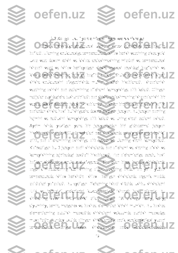 1.3 Zol-gel  usuli yordamida olingan kvars shishalar
G’ovakli   shishalar   struktturasi   ularning   sintez   qilinishiga   juda   bog’liq
bo’ladi. Ularning strukturasiga temperaturada ishlov berish vaqtining qisqa yoki
uzoq   vaqt   davom   etishi   va   kislota   aralashmasining   miqdori   va   temperaturasi
ishqorli   vaqti   va   ishlov   berilayotgan   shisha   massasi   orasidagi   bog’lanish   va
kislota   aralashmasining   hajmiga   bog’liq   bo’ladi.   Shulardan   ishqorlanish   sharti
shisha   strukturasini   o’zgartirishda   muhim   bosqich   hisoblanadi.   Ishqorlanish
vaqtining   oshishi   por   qatlamining   o’lchami   kamayishiga   olib   keladi.   Olingan
natijalar quyidagicha tushuntiriladi: por shisha aralashmaning ishqorolanishi bir
vaqtda davom etadigan jarayon hisoblanadi. Ulardan biri SiO
2  ning kirishi bo’lib
porlardan shisha hosil bulishigacha davom etadigan jarayon. Bu jarayon porning
hajmini   va   radiusini   kamayishiga   olib   keladi   va   uning   sirtqi   qatlami   oshadi.
Ayrim   ishda   yozilgan   yana   bir   jarayonlardan   biri   gidrotermal   jarayon
hisoblanadi.   Bunda   SiO
2   donachalari   por   shishalarda   asosiy   elementni   tashkil
qilib,   por   o’lchamining   oshishiga   olib   keladi   va   ularning   sirtini   kamaytiradi.
Ko’rsatilgan   bu   2   jarayon   porli   shishalarda   por   o’lchami   va   sirtning   o’sish   va
kamayishining   tajribadagi   tasdiq’i   hisoblanadi.   Por   olchamlariga   qarab,   hosil
bo’lgan   shishaning   strukturasi   o’zgaradi.   Shu   bilan   birga   bunday   shishalarda
organik   moddalarning   kutilishining   oldini   olishning   birdan   bir   yo’li   yuqori
temperaturada   ishlov   berishdir.   Ishlov     berilgan   shishalarda   organik   modda
qoldiqlari   yo’qoladi.   Bu   aytilgan   fikrlarning   isboti   sifatida   ushbu   shishalarni
EPR   va   infraqizil   spektrlarini   kuzatganimizda   ishonch   hosil   qilamiz.   Bu
shishaning   99%   ni   SiO
2   tashkil   qiladi.   Qolgan   1%   qismiga   natriy,   kaliy,
alyuminiy,   temir,   marganes   va   boshqa   elementlar   kirishi   mumkin.   Bu   boshqa
elementlarning   qutulish   maqsadida   shishalarni   vakuumda   quritish   maqsadga
muvofiqdir.   Bunday   usulda   olingan   shishalarning   optik   xarakteristikasi   yuqori
temperaturada   olingan   kvars   shishalarning   optik   xarakteristikasidan
19 