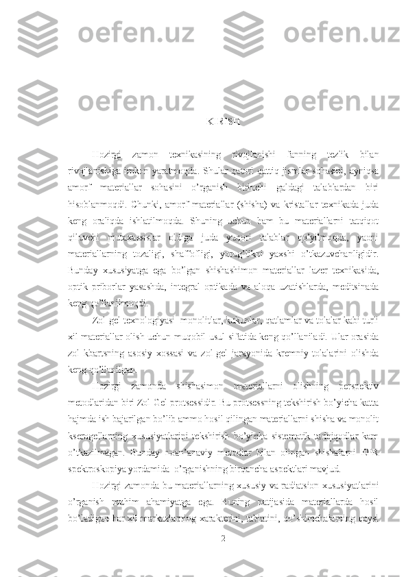 KIRISH
Hozirgi   zamon   texnikasining   rivojlanishi   fanning   tezlik   bilan
rivojlanishiga  imkon yaratmoqda.  Shular  qatori  qattiq jismlar  sohasini,  ayniqsa
amorf   materiallar   sohasini   o’rganish   birinchi   galdagi   talablardan   biri
hisoblanmoqdi.   Chunki,   amorf   materiallar   (shisha)   va   kristallar   texnikada   juda
keng   oraliqda   ishlatilmoqda.   Shuning   uchun   ham   bu   materiallarni   tatqiqot
qiluvchi   mutaxassislar   oldiga   juda   yuqori   talablar   qo’yilmoqda,   yaoni
materiallarning   tozaligi,   shaffofligi,   yorug’likni   yaxshi   o’tkazuvchanligidir.
Bunday   xususiyatga   ega   bo’lgan   shishashimon   materiallar   lazer   texnikasida,
optik   priborlar   yasashda,   integral   optikada   va   aloqa   uzatishlarda,   meditsinada
keng qo’llanilmoqdi.  
Zol-gel texnologiyasi  monolitlar, kukunlar, qatlamlar va tolalar kabi turli
xil materiallar olish uchun muqobil usul sifatida keng qo’llaniladi. Ular orasida
zol   kbartsning   asosiy   xossasi   va   zol-gel   jarayonida   kremniy   tolalarini   olishda
keng qo’llanilgan.
        Hozirgi   zamonda   shishasimon   materiallarni   olishning   perspektiv
metodlaridan biri Zol-Gel protsessidir. Bu protsessning tekshirish bo’yicha katta
hajmda ish bajarilgan bo’lib ammo hosil qilingan materiallarni shisha va monolit
kserogellarning   xususiyatlarini   tekshirish   bo’yicha   sistematik   tadqiqodlar   kam
o’tkazilmagan.   Bunday   noan’anaviy   metodlar   bilan   olingan   shishalarni   EPR
spektroskopiya yordamida  o’rganishning birqancha aspektlari mavjud.
Hozirgi zamonda bu materiallarning xususiy va radiatsion xususiyatlarini
o’rganish   muhim   ahamiyatga   ega.   Buning   natijasida   materiallarda   hosil
bo’ladigan har xil markazlarning xarakterini, tabiatini, qo’shimchalarning qaysi
2 