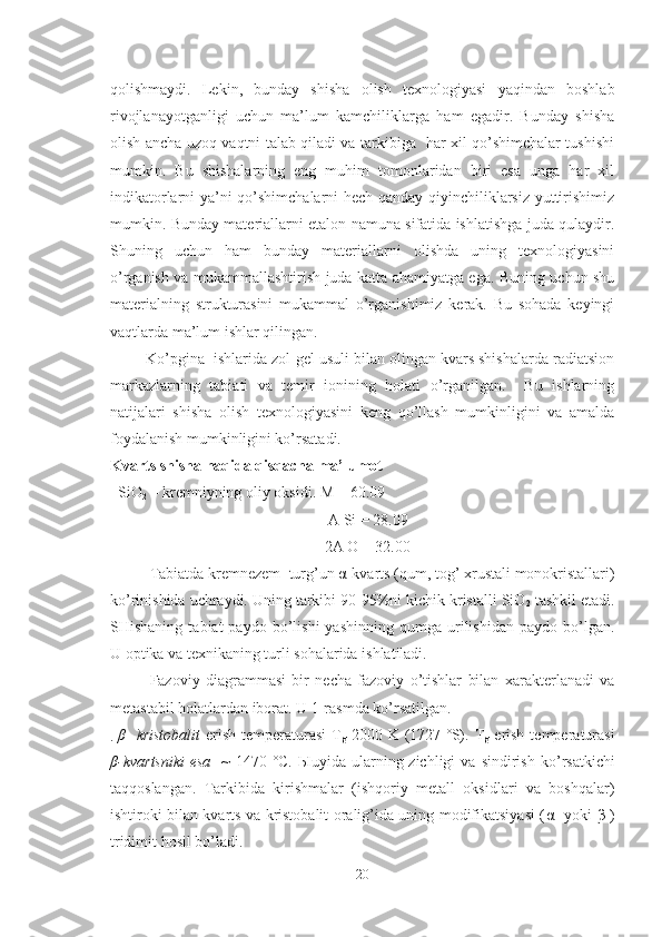qolishmaydi.   Lekin,   bunday   shisha   olish   texnologiyasi   yaqindan   boshlab
rivojlanayotganligi   uchun   ma’lum   kamchiliklarga   ham   egadir.   Bunday   shisha
olish ancha uzoq vaqtni talab qiladi va tarkibiga   har xil qo’shimchalar tushishi
mumkin.   Bu   shishalarning   eng   muhim   tomonlaridan   biri   esa   unga   har   xil
indikatorlarni ya’ni qo’shimchalarni hech qanday qiyinchiliklarsiz yuttirishimiz
mumkin. Bunday materiallarni etalon namuna sifatida ishlatishga juda qulaydir.
Shuning   uchun   ham   bunday   materiallarni   olishda   uning   texnologiyasini
o’rganish va mukammallashtirish juda katta ahamiyatga ega. Buning uchun shu
materialning   strukturasini   mukammal   o’rganishimiz   kerak.   Bu   sohada   keyingi
vaqtlarda ma’lum ishlar qilingan.
        Ko’pgina  ishlarida zol-gel usuli bilan olingan kvars shishalarda radiatsion
markazlarning   tabiati   va   temir   ionining   holati   o’rganilgan.     Bu   ishlarning
natijalari   shisha   olish   texnologiyasini   keng   qo’llash   mumkinligini   va   amalda
foydalanish mumkinligini ko’rsatadi. 
Kvarts  shisha  haqida qisqacha ma’lumot
  SiO
2  – kremni yning oliy  oksid i . M = 60.09
                                                          A Si = 28.09
                                                       2A O = 32.00
Tabiatda kremnezem    turg’un  α -kvarts  (qum, tog’ xrustali monokristallari)
ko’rinishida uchraydi. Uning tarkibi 90-95%ni kichik kristalli SiO
2  tashkil etadi.
SHishaning   tabiat   paydo   bo’lishi   yashinning   qumga   urilishidan   paydo   bo’lgan.
U optika va texnikaning turli sohalarida ishlatiladi.
Fazoviy   diagrammasi   bir   necha   fazoviy   o’tishlar   bilan   xarakterlanadi   va
metastabil holatlardan iborat. U 1-rasmda ko’rsatilgan.
.   β -   kristobalit   erish  temperaturasi   T
g   2000 K (1727 ˚S). T
g   erish  temperaturasi
β -kvartsniki  esa     ~   1470 ˚C.   Ы uyida ularning zichligi   va  sindirish  k o’ rsatkichi
ta qq oslangan.   Tarkibida   kirishmalar   (ishqoriy   metall   oksidlari   va   boshqalar)
ishtiroki bilan kvarts va kristobalit oralig’ida uning modifikatsiyasi ( α - yoki   β -)
tridimit hosil bo’ladi.
20 