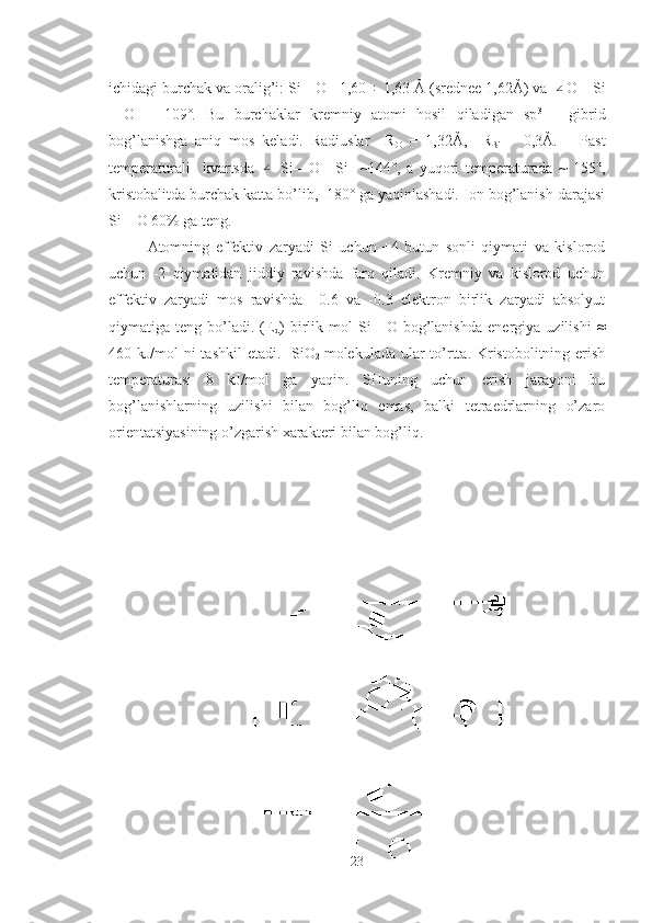 ichidagi burchak va oralig’i: Si—O   1,60 ÷ 1,63 Ả (srednee 1,62Ả) va ∠ O—Si
—O   =   109˚.   Bu   burchaklar   kremniy   atomi   hosil   qiladigan   sp 3  
–   gibrid
bog’lanishga   aniq   mos   keladi.   Radiuslar     R
O   =   1,32Ả,     R
Si   =   0,3Ả.       Past
temperaturali     kvartsda  	
∠   Si—O—Si     ~144˚,   a   yuqori   temperaturada   ~   155˚,
kristobalitda burchak katta bo’lib,  180˚ ga yaqinlashadi. Ion bog’lanish darajasi
Si—O 60% ga teng. 
Atomning   effektiv   zaryadi   Si   uchun   +4   butun   sonli   qiymati   va   kislorod
uchun   -2   qiymatidan   jiddiy   ravishda   farq   qiladi.   Kremniy   va   kislorod   uchun
effektiv   zaryadi   mos   ravishda   +0.6   va   -0.3   elektron   birlik   zaryadi   absolyut
qiymatiga   teng   bo’ladi.   (E
d )   birlik   mol   Si—O   bog’lanishda   energiya   uzilishi   ≈
460 kJ/mol  ni tashkil  etadi.   SiO
2   molekulada ular  to’rtta. Kristobolitning erish
temperaturasi   8   kJ/mol   ga   yaqin.   SHuning   uchun   erish   jarayoni   bu
bog’lanishlarning   uzilishi   bilan   bog’liq   emas,   balki   tetraedrlarning   o’zaro
orientatsiyasining o’zgarish xarakteri bilan bog’liq.
23 