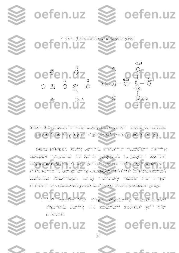 4-rasm.    β -kristobalit elementar   yacheyka si.  
     
5-rasm. SiO
2  struktura ion modelida zaryad taqsimlanishi – chapda, va haqiqatda
(pozitronlar annigilyatsiyasini o’rganish ma’lumotlariga ko’ra) –  o’ngda.
    Kvarts   shishalar.   Xozirgi   zamonda   shishasimon   materiallarni   olishning
perspektiv   metodlaridan   biri   Zol-Gel   jarayonidir.   Bu   jarayonni   tekshirish
bo’yicha   katta   hajmda   ish   bajarilgan   bo’lib,   ammo   hosil   qilingan   materiallarni
shisha va monolit kserogellarning xususiyatlarini tekshirish bo’yicha sistematik
tadqiqodlar   o’tkazilmagan.   Bunday   noan’anaviy   metodlar   bilan   olingan
shishalarni EPR spektroskopiya asosida o’rganish birqancha aspektlariga ega.
1. Turli   metodlar   bilan   olingan   shishalarning   mikrostrukturasini
o’rganishda   ularning   EPR   spektorlarini   taqqoslash   yo’li   bilan
solishtirish.
24 