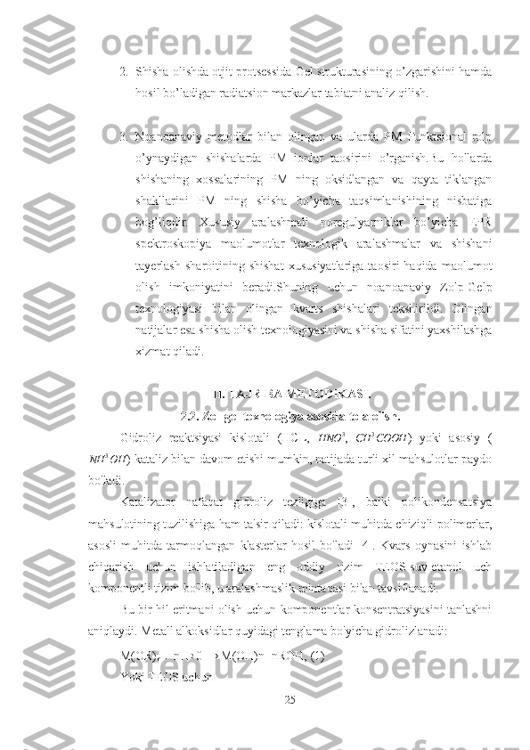 2. Shisha olishda otjit protsessida Gel strukturasining o’zgarishini hamda
hosil bo’ladigan radiatsion markazlar tabiatni analiz qilish.
3. Noanoanaviy   metodlar   bilan   olingan   va   ularda   PM   Funktsional   rolp
o’ynaydigan   shishalarda   PM   ionlar   taosirini   o’rganish.Bu   hollarda
shishaning   xossalarining   PM   ning   oksidlangan   va   qayta   tiklangan
shakllarini   PM   ning   shisha   bo’yicha   taqsimlanishining   nisbatiga
bog’liqdir.   Xususiy   aralashmali   noregulyarniklar   bo’yicha   EPR
spektroskopiya   maolumotlar   texnologik   aralashmalar   va   shishani
tayerlash   sharoitining  shishat   xususiyatlariga   taosiri   haqida   maolumot
olish   imkoniyatini   beradi.Shuning   uchun   noanoanaviy   Zolp-Gelp
texnologiyasi   bilan   olingan   kvarts   shishalari   tekshirildi.   Olingan
natijalar esa shisha olish texnologiyasini va shisha sifatini yaxshilashga
xizmat qiladi.    
  II. TAJRIBA METODIKASI.
2.2. Zol-gel texnologiya asosida tola olish.
Gidroliz   reaktsiyasi   kislotali   (HCL,  HNO	3 ,  	CH	3COOH )   yoki   asosiy   (
NH 3
OH ) kataliz bilan davom etishi mumkin, natijada turli xil mahsulotlar paydo
bo'ladi.
Katalizator   nafaqat   gidroliz   tezligiga   [3],   balki   polikondensatsiya
mahsulotining tuzilishiga ham ta'sir qiladi: kislotali muhitda chiziqli polimerlar,
asosli   muhitda   tarmoqlangan   klasterlar   hosil   bo'ladi   [4].   Kvars   oynasini   ishlab
chiqarish   uchun   ishlatiladigan   eng   oddiy   tizim   TEOS-suv-etanol   uch
komponentli tizim bo'lib, u aralashmaslik mintaqasi bilan tavsiflanadi. 
Bu bir hil eritmani olish uchun komponentlar konsentratsiyasini tanlashni
aniqlaydi. Metall alkoksidlar quyidagi tenglama bo'yicha gidrolizlanadi:
М ( О R)
n  + n Н	
2 0 →  М (OH)n+nROH, (1)
Yoki TEOS uchun
25 