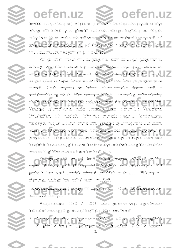 kerakki, etil spirtining ko'p miqdorda qo'shilishi gellarni quritish paytida nojo’ya
ta'sirga   olib   keladi,   ya'ni   g’ovakli   tuzilishdan   alkogol   bug'ining   tez   chiqishi
tufayli yorilish ehtimolini oshiradi va umumiy konsentratsiyani kamaytiradi. gel
tanasida   qattiq   zarrachalar,   bu   gel-shisha   o'tish   bosqichida   gellarning   ko’p
miqdorda qisqarishi va yorilishiga olib keladi. 
Zol-gel   o'tish   mexanizmi,   bu   jarayonda   sodir   bo'ladigan   jarayonlar   va
tarkibiy   o'zgarishlar   masalasi   eng   murakkab   va   kam   o'rganilgan   masalalardan
biridir.   Bu   o'tish   bir   fazali   suyuqlik   ikki   fazali   kserogelga   aylanishi   mumkin
bo'lgan   qattiq   va   suyuq   fazalardan   tashkil   topgan   ikki   fazali   gelga   aylanganda
tugaydi.   O'tish   qaytmas   va   hajmni   o'zgartirmasdan   davom   etadi,   u
yopishqoqlikning   oshishi   bilan   namoyon   bo'ladi.     Eritmadagi   polimerlarning
o'sishi   jarayonida   kondensatsiya   reaktsiyasi   natijasida   ular   butun   eritma   bitta
klasterga   aylantirilgunga   qadar   tobora   kattaroq   o'lchamdagi   klasterlarga
birlashadilar,   deb   qaraladi.   Polimerlar   eritmada   o'sganda,   kondensatsiya
reaktsiyasi   natijasida   butun   eritma   bitta   klasterga   aylanmaguncha   ular   tobora
kattaroq   o'lchamdagi   klasterlarga   birlashadilar,   deb   qaraladi.   Polimerlanish
jarayonlarini boshqarish kislotali katalizda kondensatsiya reaksiyasi ancha kech
bosqichda boshlanishi, gidroliz va kondensatsiya reaksiyalarining kinetikasining
murakkabligi bilan murakkab xarakter hosil qiladi. 
Qolipga   quyish   va   gel   hosil   bo’lish   jarayoni.   Kislotali   muhitni
neytrallashtirish va gel hosil  jarayonini tezlashtirish uchun aralashmaga pH 4-6
gacha   bo'lgan   suvli   ammiak   eritmasi   tomchilab   qo'shiladi.     Yakuniy   pH
qiymatiga qarab gel hosil bo’lish vaqti o'rnatiladi.
Gellanish vaqti quyidagi asosiy omillarga bog'liq: [H2 O] / [T ЭОС ], nisbati, zol-
kolloid tizimning ph.  
Aniqlanishicha,   [H	
2 O]   /   [TEOS]   tizimi   gellanish   vaqti   logarifmining
kolloid eritmaning pH ga chiziqli bog'liqligi bilan tavsiflanadi. 
Bundan tashqari, turli xil molyar nisbatlar uchun [H	
2 O] / [TEOS], bu bog'liqlik
TEOS   gidroliz   jarayoni   tugallangan   holda   kuzatiladi.   Gidroliz   jarayoni
27 