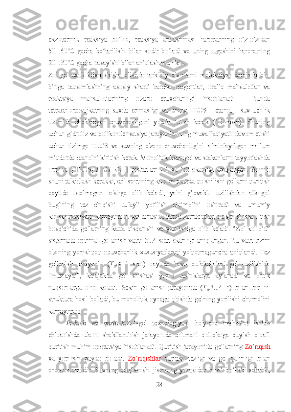 ekzotermik   reaksiya   bo lib,   reaksiya   aralashmasi   haroratining   o z-o zidanʻ ʻ ʻ
50...60°C   gacha   ko tarilishi   bilan   sodir   bo ladi   va   uning   tugashini   haroratning	
ʻ ʻ
20...30°C gacha pasayishi bilan aniqlash mumkin. 
Zol-gel   usuli   bilan   shisha   olishda   tarkibiy   qismlarni   molekulyar   darajada   bir-
biriga   taqsimlashning   asosiy   sharti   barcha   reagentlar,   oraliq   mahsulotlar   va
reaktsiya   mahsulotlarining   o'zaro   eruvchanligi   hisoblanadi.     Bunda
tetraetilortosilikatning   suvda   erimasligi   va   uning   TEOS   -   etanol   -   suv   uchlik
tizimida   cheklangan   eruvchanligini   yodda   tutish   kerak   (1.1-rasm).   Shuning
uchun gidroliz va polikondensatsiya jarayonlarining muvaffaqiyatli davom etishi
uchun   tizimga   TEOS   va   suvning   o'zaro   eruvchanligini   ta'minlaydigan   ma'lum
miqdorda etanolni kiritish kerak. Monolitik kserogel va stakanlarni tayyorlashda
optimal   [TEOS]   /   [C
2 H
5 OH]   nisbatlari   1:1   va   1:2   ekanligi   aniqlangan.   Ammo
shuni ta'kidlash kerakki, etil spirtining ko'p miqdorda qo'shilishi gellarni quritish
paytida   istalmagan   ta'sirga   olib   keladi,   ya'ni   g’ovakli   tuzilishdan   alkogol
bug'ining   tez   chiqishi   tufayli   yorilish   ehtimolini   oshiradi   va   umumiy
konsentratsiyani kamaytiradi. gel tanasida qattiq zarrachalar, bu gel-shisha o'tish
bosqichida   gellarning   katta   qisqarishi   va   yorilishiga   olib   keladi.   “Zol-kolloid”
sistemada   optimal   gellanish   vaqti   3...4   soat   ekanligi   aniqlangan.  Bu   vaqt   tizim
o'zining   yopishqoq-oquvchanlik   xususiyatlarini   yo'qotmaguncha   aniqlandi.   Tez
gellanish   jarayoni     ( T
gl ≤   1   soat)   paytida   havo   pufakchalari   gel   tuzilishida
"muzlaydi",   kelajakda   gel   shishasi   yopiq   teshiklarga   aylanadi   va   optik
nuqsonlarga   olib   keladi.   Sekin   gellanish   jarayonida   ( T
gl 3...4   h)   bilan   bir   hil
struktura hosil bo'ladi, bu monolitik oynaga o'tishda gelning yorilishi ehtimolini
kamaytiradi. 
Pishish   va   quritish . Zol-gel   texnologiyasi   bo'yicha   mahsulot   ishlab
chiqarishda   ularni   shakllantirish   jarayonida   eritmani   qoliplarga   quyish   orqali
quritish muhim operatsiya hisoblanadi. Quritish jarayonida gellarning   Zo’riqish
va   yorilishi   paydo   bo'ladi.   Zo’riqishlar   quritish   tezligi   va   gel   qalinligi   bilan
proporsionaldir.   Suvning   bug'lanishi   jismning   yuzasidan   hosil   bo’lishi   sababli,
28 