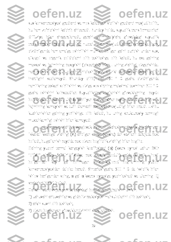 suv konsentratsiyasi gradienti va mos keladigan siqilish gradienti mavjud bo'lib,
bu ham zo’riqishni keltirib chiqaradi. Bunday holda, suyuqlik transformatorlari
diffuziya   bilan   chegaralanadi,   garchi   oqim   bo'yicha   g’ovakdagi   suyuqlik
transformatori   haqida   yana   bir   nuqtai   nazar   mavjud.   Xona   haroratida   ham,
qizdirilganda  ham  amalga oshirilishi  mumkin bo'lgan gelni  quritish undan suv,
alkogol   va   organik   qoldiqlarni   olib   tashlashga   olib   keladi,   bu   esa   gelning
massasi   va   hajmining   pasayishi   (qisqarishi)   bilan   .   uning   zichligi   o'zgarishida.
namoyon   bo'ladi.   Quruq   gelni   aniqlash   qiyin,   chunki   quritgandan   keyin   gellar
inertligini   saqlamaydi.   Shunday   qilib,   ular   150   °   C   gacha   qizdirilganda
namlikning teskari so'rilishini va o'ziga xos sirtning maksimal taxminan 300 ° C
gacha   oshishini   ko'rsatadilar.   Suyuqlikning   bug'lanishi   g’ovaklarning     paydo
bo'lishiga   olib   keladi,   ularda   kapillyar   kuchlanishlar   paydo   bo'ladi,   ular   g'ovak
hajmining kamayishi  va turli diametrli teshiklar mavjudligi bilan ortadi. Ushbu
kuchlanishlar   gelning   yorilishiga   olib   keladi,   bu   uning   strukturaviy   tarmog'i
mustahkamligi oshishi bilan kamayadi.
Uning   massa   zichligi   va   g'ovak   hajmini   o'lchash   natijasida   hisoblangan
"skelet" kserogel zichligi (ρs ) eritilgan silikat (shisha) dan sezilarli darajada past
bo'ladi, bu gellanish paytida past o'zaro bog'liqlik zichligi bilan bog'liq. 
Gelning   yuqori   termal   kengayish   koeffitsienti   ( α )   (kvars   oynasi   uchun   280 ·	
10	−7K−1
  o'rniga   5 · 280 ·	10	−7K−1 va   past   elastik   moduli)   gelda   ko'prik     hosil
bo'lganidan   keyin   gel   bo'lmagan   silikon-kislorod   bog’lamining   yuqori
konsentratsiyasidan   dalolat   beradi.   Sinterlashgacha   500   °   C   da   issiqlik   bilan
ishlov   berilgandan   so'ng,   α   gel   α   kvarts   oynasiga   yaqinlashadi   va   ularning   IQ
spektrlari bir xil bo'ladi.  
Gellarni quritish jarayonida quyidagi bosqichlarni ajratish mumkin:
1) uchuvchi erituvchilar va gidroliz reaktsiyasi mahsulotlarini olib tashlash;
2) erkin suvni olib tashlash;
3) o'zaro bog'langan g’ovaklar tizimini shakllantirish.
29 