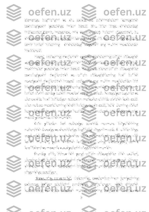 elementga   bog’liqligini   va   shu   asosda   bu   qo’shimchalarni   kamaytirish
texnologiyasini   yaratishga   imkon   beradi.   Shu   bilan   birga   shishalardagi
indikatorlar   (temir,   marganets,   mis   va   boshqalar)   holatini   o’zgartirish,   bu
shishalarning ishlatilishi sohalarini kengaytirishga olib keladi. Hozirgi vaqtdaha
temir   ionlari   holatining     shishalardagi   o’zgarishi   eng   muhim   masalalardan
hisoblanadi.
Integral   optikaning   rivojlanishi   ayniqsa   shishalarning   to’lqin   o’tkazgich
xarakterga   ega   ekanligining   ochilishi   EHM   texnikasida   eng   tez   hisoblash
mashhinalari   yaratishga   imkon   beradi.   Bu   sohada   planar   to’lqin   o’tkazgichlar
texnologiyasini   rivojlantirish   va   to’lqin   o’tkazgichlarning   hosil   bo’lish
nazariyasini   rivojlantirish   integral   optikaning   eng   muhim   masalalaridan   biri
hisoblanadi. Shu bilan birga shishaning tarkibida xamisha mavjud bo’lgan temir
ionlari   o’zini   qanday   tutishi   masalasi   saqlanib   qoladi.   Noregulyar   tugunlar   va
ular   asosida   hosil   bo’ladigan   radiatsion   markazlar   alohida   qiziqish   kasb   etadi.
Ular   nafaqat   materiallarning   ishchi   holatiga   taosir   etadi,   balki   ularning   o’zlari
ham   aktivlashtiruvchi   markazlar   haqidagi   ma’lumotlarni   EPR   spektroskopiya
metodi yordamida olish mumkin. 
Ko’p   yillardan   beri   radiatsiya   taosirida   naomuna   bo’yalishining
nurlantirish dozasiga va sharoitlariga bog’liqligi o’rganilmoqda. SHu bilan birga
qayd   etish   kerakki   bu   taosir   boshqa   optik   parametrlarning   o’zgarishiga   olib
kelishi   mumkin,   yaoni   sindirish   ko’rsatkichi,   uning   dispertsiyasi,   termik
koeffitsienti va mexanik xususiyatlarini o’zgartirishi mumkin.
Shunday   qilib,   bitiruv   ishi   yangi   to’lqin   o’tkazgichlar   olish   usullari,
ularning   hosil   bo’lish   nazariyasini   rivojlantirish   masalasini   va   yangi   olingan
shishalarning   har   xil   defektlarini   birgalikda   umumlashgan   bloklar   sifatida
o’rganishga qaratilgan.   
Mavzuning   dolzarbligi.   Elektronika,   avvalambor   inson   jamiyatining
axborotga   bo’lgan   talablarini   qondirishga   mo’ljallangan.   Ishlab   chiqarish
kuchlarining   va   ishlab   chiqarish   munosabatlarining   rivojlanishi   texnika   va
3 