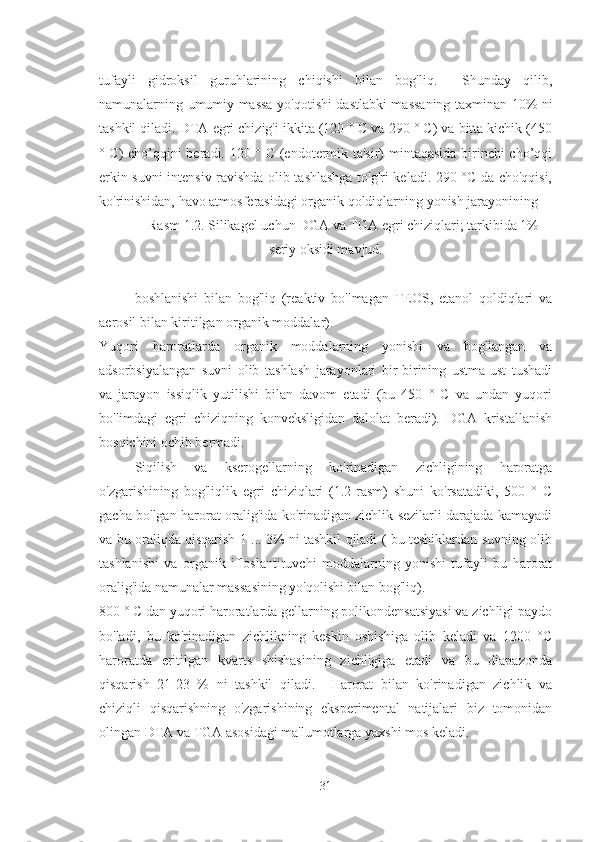 tufayli   gidroksil   guruhlarining   chiqishi   bilan   bog'liq.     Shunday   qilib,
namunalarning umumiy massa yo'qotishi dastlabki massaning taxminan 10% ni
tashkil qiladi. DTA egri chizig'i ikkita (120 ° C va 290 ° C) va bitta kichik (450
° C) cho’qqini beradi. 120 ° C (endotermik ta'sir) mintaqasida birinchi cho’qqi
erkin suvni intensiv ravishda olib tashlashga to'g'ri keladi. 290 °C da cho'qqisi,
ko'rinishidan, havo atmosferasidagi organik qoldiqlarning yonish jarayonining 
Rasm 1.2. Silikagel uchun DGA va TGA egri chiziqlari; tarkibida 1%
seriy oksidi mavjud.
boshlanishi   bilan   bog'liq   (reaktiv   bo'lmagan   TEOS,   etanol   qoldiqlari   va
aerosil bilan kiritilgan organik moddalar). 
Yuqori   haroratlarda   organik   moddalarning   yonishi   va   bog'langan   va
adsorbsiyalangan   suvni   olib   tashlash   jarayonlari   bir-birining   ustma-ust   tushadi
va   jarayon   issiqlik   yutilishi   bilan   davom   etadi   (bu   450   °   C   va   undan   yuqori
bo'limdagi   egri   chiziqning   konveksligidan   dalolat   beradi).   DGA   kristallanish
bosqichini ochib bermadi. 
Siqilish   va   kserogellarning   ko'rinadigan   zichligining   haroratga
o'zgarishining   bog'liqlik   egri   chiziqlari   (1.2-rasm)   shuni   ko'rsatadiki,   500   °   C
gacha bo'lgan harorat oralig'ida ko'rinadigan zichlik sezilarli darajada kamayadi
va bu oraliqda qisqarish 1 ... 3% ni tashkil qiladi ( bu teshiklardan suvning olib
tashlanishi   va   organik   ifloslantiruvchi   moddalarning   yonishi   tufayli   bu   harorat
oralig'ida namunalar massasining yo'qolishi bilan bog'liq). 
800 ° C dan yuqori haroratlarda gellarning polikondensatsiyasi va zichligi paydo
bo'ladi,   bu   ko'rinadigan   zichlikning   keskin   oshishiga   olib   keladi   va   1200   °C
haroratda   eritilgan   kvarts   shishasining   zichligiga   etadi   va   bu   diapazonda
qisqarish   21-23   %   ni   tashkil   qiladi.     Harorat   bilan   ko'rinadigan   zichlik   va
chiziqli   qisqarishning   o'zgarishining   eksperimental   natijalari   biz   tomonidan
olingan DTA va TGA asosidagi ma'lumotlarga yaxshi mos keladi.
31 