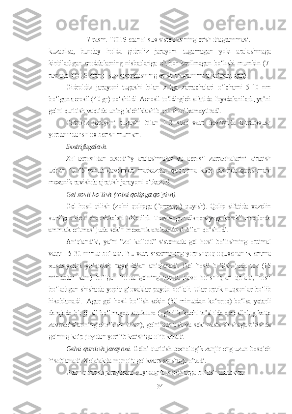 7-rasm. TOES-etanol-suv sistemasining erish diagrammasi.
kuzatilsa,   bunday   holda   gidroliz   jarayoni   tugamagan   yoki   aralashmaga
kiritiladigan   moddalarning   nisbatlariga   e’tibor   berilmagan   bo‘lishi   mumkin   (7-
rasmda TOES-etanol-suv sistemasining erish diagrammasi ko‘rsatilgan).  
Gidroldiz   jarayoni   tugashi   bilan   zolga   zarrachalari   o‘lchami   5-10   nm
bo‘lgan aerosil (40 gr) qo‘shildi. Aerosil to‘ldirgich sifatida foysdalaniladi, ya’ni
gelni quritish vaqtida uning kichiklashib qolishini kamaytiradi. 
Gidroliz   jarayoni   tugashi   bilan   1-2   soat   vaqt   davomida   ultratovush
yordamida ishlov berish mumkin.
Sentrifugalash.
Zol-aerosildan   tasodifiy   aralashmalar   va   aerosil   zarrachalarini   ajratish
uchun   40-45   minut   davomida   markazdan   q ochirma   kuch   tasirida   q orishmani
mexanik ravishda ajratish jarayoni o‘tkazildi.
Gel xosil bo‘lish (zolni qolipga qo‘yish).
Gel   hosil   qilish   (zolni   qolipga   (formaga)   quyish).   Qolip   sifatida   vazelin
surtilgan Petri chapshkalari ishlatildi. Tozalangan dispersiyaga kerakli miqdorda
ammiak eritmasi juda sekin mexanik aralashtirish bilan qo‘shildi. 
Aniqlandiki,   ya’ni   “zol-kolloid”   sistemada   gel   hosil   bo‘lishning   optimal
vaqti   15-30   minut   bo‘ladi.   Bu   vaqt   sistemaning   yopishqoq-oquvchanlik   eritma
xususiyatini   yo‘qotish   payti   bilan   aniqlanadi.   Gel   hosil   bo‘lish   juda   tez   (15
minutdan   kam)   bo‘lgan   holda   gelning   ichida   havo   bo‘shliqlari   qoladi,   hosil
bo‘ladigan shishada  yopiq g‘ovaklar paydo bo‘lali. Ular optik nuqsonlar  bo‘lib
hisoblanadi.   Agar   gel  hosil  bo‘lish  sekin  (30  minutdan  ko‘proq)  bo‘lsa  yetarli
darajada bir jinsli bo‘lmagan struktura (og‘irlik kuchi ta’sirida aerosilning katta
zavrrachalarining cho‘kishi bilan), gelni quritish va seki nasta shishaga o‘tishda
gelning ko‘p joyidan yorilib ketishiga olib keladi.   
Gelni quritish jarayoni.  Gelni quritish texnologik zanjir eng uzun bosqich
hisoblanadi. Kelajakda monolit gel kvars shishaga o‘tadi.
Gelni quritish jarayonini quyidagi bosqichlarga bo‘lish mumkitn:
34 