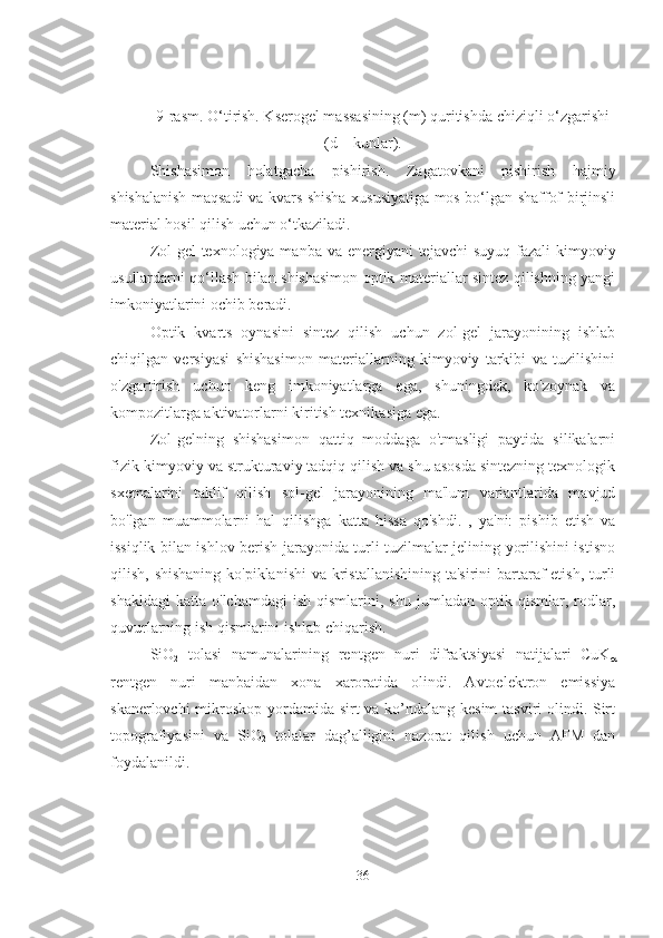 9-rasm. O‘tirish. Kserogel massasining (m) quritishda chiziqli o‘zgarishi
(d – kunlar).
Shishasimon   holatgacha   pishirish.   Zagatovkani   pishirish   hajmiy
shishalanish maqsadi va kvars shisha xususiyatiga mos bo‘lgan shaffof birjinsli
material hosil qilish uchun o‘tkaziladi.
Zol-gel texnologiya manba va energiyani  tejavchi  suyuq fazali  kimyoviy
usullardarni qo‘llash bilan shishasimon optik materiallar sintez qilishning yangi
imkoniyatlarini ochib beradi.
Optik   kvarts   oynasini   sintez   qilish   uchun   zol-gel   jarayonining   ishlab
chiqilgan   versiyasi   shishasimon   materiallarning   kimyoviy   tarkibi   va   tuzilishini
o'zgartirish   uchun   keng   imkoniyatlarga   ega,   shuningdek,   ko'zoynak   va
kompozitlarga aktivatorlarni kiritish texnikasiga ega.
Zol-gelning   shishasimon   qattiq   moddaga   o'tmasligi   paytida   silikalarni
fizik-kimyoviy va strukturaviy tadqiq qilish va shu asosda sintezning texnologik
sxemalarini   taklif   qilish   sol-gel   jarayonining   ma'lum   variantlarida   mavjud
bo'lgan   muammolarni   hal   qilishga   katta   hissa   qo'shdi.   ,   ya'ni:   pishib   etish   va
issiqlik bilan ishlov berish jarayonida turli tuzilmalar jelining yorilishini istisno
qilish, shishaning ko'piklanishi  va kristallanishining  ta'sirini bartaraf  etish, turli
shakldagi   katta   o'lchamdagi   ish   qismlarini,   shu   jumladan  optik   qismlar,  rodlar,
quvurlarning ish qismlarini ishlab chiqarish.
SiO
2   tolasi   namunalarining   rentgen   nuri   difraktsiyasi   natijalari   CuK

rentgen   nuri   manbaidan   xona   xaroratida   olindi.   Avtoelektron   emissiya
skanerlovchi  mikroskop yordamida sirt va ko’ndalang kesim  tasviri  olindi. Sirt
topografiyasini   va   SiO
2   tolalar   dag’alligini   nazorat   qilish   uchun   AFM   dan
foydalanildi. 
36 