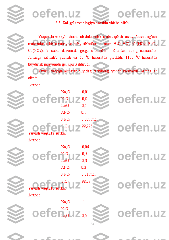 2.3. Zol-gel texnologiya asosida shisha olish.
Yuqori   kremniyli   shisha   olishda   zolni   sintez   qilish   uchun   boshlang’ich
materialar sifatida natriy va kaliy silikatlari eritmasi, H
2 O, HCl, Al
2 (NO
3 ), FeCl,
Ca(NO
3 )
2 .   7   sutka   davomida   gelga   o’tkazildi.     Shundan   so’ng   namunalar
formaga   keltirilib   yuvildi   va   60   0
C   haroratda   quritildi.   1150   0
C   haroratda
kuydirish jarayonida gel jipislashtirildi.
Yuvish vaqtiga nisbatan quyidagi tarkibdagi yuqori kremniyli materiallar
olindi:
1-tarkib:
Na
2 O            0,01
K
2 O              0,01
Li
2 O             0,1
Al
2 O
3             0,1
Fe
2 O
3            0,005 mol
SiO
2              99,775
Yuvish vaqti 12 sutka.
2-tarkib:
Na
2 O            0,06
K
2 O              0,5
Li
2 O             0,3
Al
2 O
3             0,3
Fe
2 O
3            0,01 mol
SiO
2              98,29
Yuvish vaqti 10 sutka.
3-tarkib:
Na
2 O             1
K
2 O               1
Li
2 O             0,5
38 