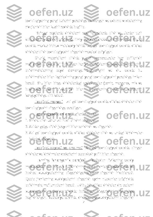 texnologiyaning yangi   turlarini  yaratishga  asoslangan  va  axborot  vositalarining
rivojlanishi bilan kuchli ravishda bog’liq.
So‘nggi   paytlarda   shishalarni   past   haroratlarda   olish   va   ulardan   turli
sohalarda foydalanish  to‘g‘risida  ilmiy qarashlar  shakkilanib  bormoqda. Shular
asosida   mazkur   bitiruv  malakaviy ishida     zol-gel  texnologiyasi  asosida   silkikat
shishalar olish texnologiyasini o‘rganish masalasi qo‘yilgan. 
Chunki   materiallarni   olishda   yuqori   temperaturalar   ham   qo’llanishi
ma’lumdir. Ularda hosil  bo’ladigan har xil markazlarning xarakterini, tabiatini,
qo’shimchalarning   qaysi   elementga   bog’liqligini   va   shu   asosda   bu
qo’shimchalar bilan legirlashning yangi-yangi texnologiyasini yaratishga imkon
beradi.   Shu   bilan   birga   shishalardagi   aralashmalar   (temir,   marganes,   mis   va
boshqalar)   holatini   o’zgartirish   bilan     shishalarning   ishlatilish   sohalarini
kengaytirishga olib keladi. 
Tadqiqot maqsadi  –   zol-gel texnologiyasi asosida silkikat shishalar olish
texnologiyasini  o‘rganishga qaratilgan.   
Tadqiqot vazifalari  quyidagilardan iborat: 
1. Shisha   olish uchun zol hosil qilishni  o’rgani sh.
2. Zoldan gelga o’tish jarayoni bilan tanishish  va  o’rganish . 
3. Zol-gel   texnologiyasi   asosida   silkikat   shishalar   olish   va   undagi   kirishmalar
holatini  o’rganish .
Tadqiqot   obyekti   va   predmeti     Zol-gel   texnologiyasi   asosida   olingan
shishalar va kirishmalar spektrlarini  taqqoslash yo’li bilan o’rganish.
    Ishning   ishlanganlik   darajasi.     Radiasion   fizikaning   asosiy
masalalaridan   bir   bo’lgan   nurlanishning   qattiq   jismlarda   paramagnet   va
boshqa   xususiyatlarining   o’zgarishiga   ta’sirini   o’rganish   hisoblanadi.
Qattiq   jismlarning   xusisiyatlarini   o’rganish   ayrim   nuqsonlar   to’g’risida
qo’shimcha  ma’lumotlarni  beradi.  Ushbu  ish   silikat  shishalar   sirt   qatlami
xususiyatlarini   radiasiya   ta’sirida   bo’ladigan   o’zgarishini   o’rganishga
bag’ishlangan.   Radiatsiya   ta’sirida   shishalarning   xusisiyatlarini   o’rganish
4 