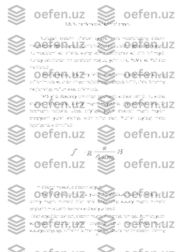 2.3. Nurlanish spektrlarini o’lchash.
Nurlanish   spektrini   o’lchash   ayniqsa   optik   materiallarning   elektron
hisoblash texnikasida keng qo’llahila boshlanishi bu talabni yanada kuchaytirdi.
Bu   masalalarni   xal   qilishda   xozirgi   zamon   asboblarisiz   xal   qilib   bo’lmaydi.
Bunday   asboblardan   bir   qanchalari   mavjud,   ya’ni   EPR,   YaMR   va   YaGRlar
hisoblanadi.
              Hozirgi   vaqtda   EPR   ilmiy   ishlab   chiqarishning   ko’p   soxalarida   keng
qo’llanilmoqda va undan olingan natijalar etarli darajada bo’lib, o’sha fanlarning
rivojlanishiga ma’lum xissa qo’shmoqda.
              1845   yilda   Zavatskiy   tomonidan   paramagnit   xodisasi   ochildi.   Bu   xodisa
shundan   iborat   ediki,   doimiy   magnit   maydonida   joylashtirilgan   kristallar
paramagnit   natijasida   ularga   qo’yilgan   yuqori   chastotali   magnit   maydon
energiyasini   yutish   xisobiga   sodir   bo’lar   ekan.   Yutilish   quyidagi   nisbat
bajarilganda sodir bo’ladi.    
            f	=	g	
e	
4	πm	
B
       m-elektron massasi, e-elektron zaryadi.
            Yutilish,   chastotaning   juda   yuqori   tirqishidakuzatiladi.   Bu   holda   tashqi
doimiy   magnit   momenti   bilan   ichki   elrktronning   xususiy   magnit   momenti
tenglashib mos tushib rezonans xodisasi yuz beradi.
Elektr zaryadidan tashqari, electron magnit momentiga ham ega. Atomlar, yadro
va   electron   bulutidan   tashkil   topganligi   uchun   ham   atomlar,   magnit
xususiyatlariga ega bo’lishini ko’rish mumkin. Chunki har bir electron o’zining
40 