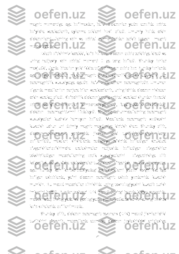 magnit   momentiga   ega   bo’lmasdan,   balki   elektronlar   yadro   atrofida   orbita
bo’yicha   xarakatlanib,   aylanma   toklarni   hosil   qiladi.   Umumiy   holda   erkin
elektronlarni   ularning   spin   va   orbital   momentlaridan   tarkib   topgan     magnit
momentiga ega.
Eslatib o’tishimiz kerakki, ko’p hollarda electron qobiq tarkibiga kiradi va
uning   natijaviy   spin   orbital   momenti   0   ga   teng   bo’ladi.   Shunday   ionlar
mavjudki, ularda  bitta ion yoki ikkita to’ldirilmagan qobiq bor. Bunday ionlarda
ega   bo’lgan   moddalar     musbat   magnit   singdiruvchanlik   ega   bo’ladi,   ya’ni   ular
paramagnitlik   xususiyatga   egadir.   Ba’zi   metallarham   paramagnitdir.   Umuman
olganda metallar ion panjara bilan xarakterlanib, uning ichida electron nisbatan
erkin xarakat qiladi. Ko’pchilik elektronlarning orbital xarakati shundan iboratki
orbital   va   spin   momentlari   kompentsasiyalanadi,   faqat   juda   oz   miqdordagi
elektron     paramagnitizmni   ifodalaydi.   Shuning   uchunmetallarning   paramagnit
xususiyatlari   kuchsiz   hamoyon   bo’ladi.   Metallarda   paramagnit   xodisasini
kuzatish   uchun   uni   doimiy   magnit   maydoniga   kiritish   shart.   Shunday   qilib,
electron   paramagnit   yordamida   jismlar   ichki   tuzilishinianiqlash   keng
qo’llaniladi,   masalan:   shishalarda   radiatsiya   ta’sirida   bo’ladigan   struktura
o’zgarishlariqo’shimcha   aralashmalar   natijasida   bo’ladigan   o’zgarishlar
tekshiriladigan   materiallarning   optik   xususiyatlarini     o’zgartirishga   olib
kelganligi   uchun   o’sha   aralashmalar   tuzilishini     o’rganish     muhim   ahamiyatga
ega.   Bunday   kam   kontsentratsiyadagi   aralashmalarni   yuqori   sezgirlikka   ega
bo’lgan   asboblarda,   ya’ni   electron   paramagnit   asbob   yordamida   kuzatish
mumkin.   Bu   metod   materiallar   olinishida   uning   texnologiyasini   kuzatib   turish
imkonini  beradi. Bundan tashqari  EPR metodi hozirgi  baqtda kimyo sanoatida,
meditsinada,   biologiyada   va   geologiyada,   georazvedkada   va   fizikaning   boshqa
ko’p sohalarida qo’llanilmoqda.
Shunday   qilib,   elektron   paramagnit   rezonans   (EPR)   metodi   jismlar   ichki
tuzilishini   o’rganib,   materallarda   atom   va   electron   joylashishini   aniqlashga
41 