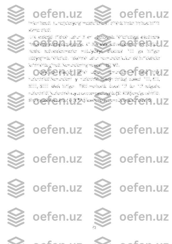 imkon beradi. Bu natijalar yangi materiallar hosil qilishda birdan-bir baza bo’lib
xizmat qiladi. 
EPR   spektrini   o’lchash   uchun   3   sm     diapazonda   ishlatiladigan   «Radioran»
firmasining   radiospektrometri   va   R1   308   «M»   radiospektrometri   qo’llaniladi.
Barcha   radiospektrometrlar   modulyatsiya   chastotasi   100   gts   bo’lgan
oddiyrejimda   ishlatiladi.   Tekshirish   uchun   naomunalar   kukun   eki   bo’lakchalar
ko’rinishida olinadi. Namunalarning massasi    250 MG.
Qo’yilgan   masalani   echish   uchun     namunalarni   Y   nurlar   bilan
nurlantiriladi.Namunalarni          nurlantirish   basseyn   tipidagi   quvvati     100,   600,
2000,   5000   R/sek   bo’lgan     60
SO   manbasida   dozasi   10 5
  dan   10 9
  radgacha
nurlantirildi. Nurlantirish suyuq azot temperaturasida (50-80%) amalga oshirildi.
Shuningdek vakuumda (R=10 -3 
Pa) kavsharlangan ampulalarda nurlantirildi.
42 