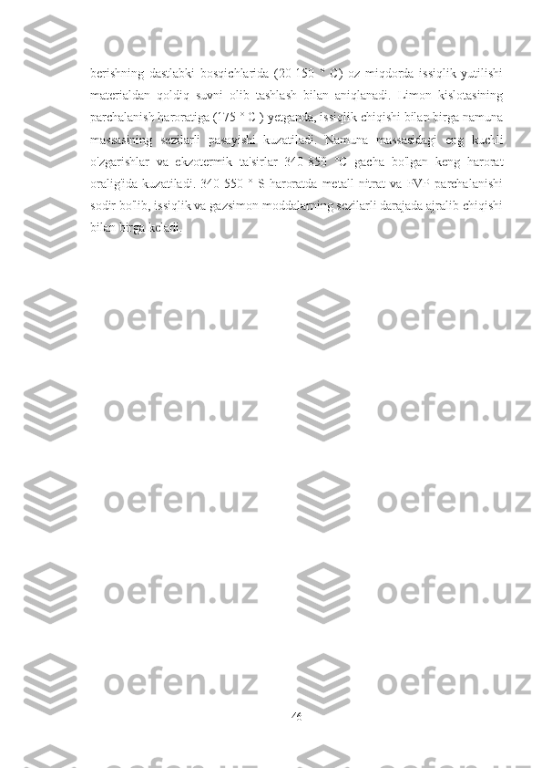 berishning   dastlabki   bosqichlarida   (20-150   °   C)   oz   miqdorda   issiqlik   yutilishi
materialdan   qoldiq   suvni   olib   tashlash   bilan   aniqlanadi.   Limon   kislotasining
parchalanish haroratiga (175 ° C ) yetganda, issiqlik chiqishi bilan birga namuna
massasining   sezilarli   pasayishi   kuzatiladi.   Namuna   massasidagi   eng   kuchli
o'zgarishlar   va   ekzotermik   ta'sirlar   340-850   °C   gacha   bo'lgan   keng   harorat
oralig'ida   kuzatiladi.   340-550   °   S   haroratda   metall   nitrat   va   PVP   parchalanishi
sodir bo'lib, issiqlik va gazsimon moddalarning sezilarli darajada ajralib chiqishi
bilan birga keladi. 
46 