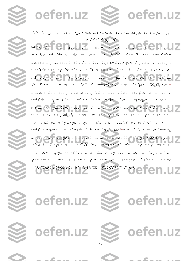 3.2. Zol-gel usulida olingan kvarts shishalar  strukturasiga radiatsiyaning
ta’sirini o’rganishGd	2O3
:Nd	3+¿¿   nanokukunlarining   sitrat   zol-gel   sintezi,   ikkita   organik
stabilizatorni   bir   vaqtda   qo‘llash   usuli   ishlab   chiqildi,   nanozarrachalar
tuzilishining ularning hosil bo‘lish davridagi evolyutsiyasi o‘rganildi va olingan
nanokukunlarning   lyuminestsentlik   xossalari   o‘rganildi.   Limon   kislotasi   va
polivinilpirolidon   modifikatsiya   qiluvchi   organik   stabilizatorlar   sifatida
ishlatilgan,   ular   nafaqat   kolloid   eritmalarda   hosil   bo'lgan  	
Gd	2O3 :Nd	3+¿¿
nanozarrachalarining   stabilizatori,   balki   materiallarni   issiqlik   bilan   ishlov
berishda   "yonuvchi"   qo'shimchalar   rolini   ham   o'ynagan.   Infraqizil
spektroskopiya,   differentsial   termal   va   termogravimetrik   tahlillar   ma'lumotlari
shuni   ko'rsatdiki,   Gd
2 O
3   nanozarrachalarining   hosil   bo'lishi   ho'l   gel   bosqichida
boshlanadi va evolyutsiya jarayoni materiallarni quritish va issiqlik bilan ishlov
berish   jarayonida   rivojlanadi.   Olingan  	
Gd	2O3 :Nd	3+¿¿ nano   kukunlari   spektrning
ultrabinafsha   va   yaqin   infraqizil   hududlarida   kuchli   fotolyuminessensiyani
ko'rsatdi.   Olingan   natijalar   diskli   lazer   elementlari   uchun   obyomniy   keramika
olish   texnologiyasini   ishlab   chiqishda,   tibbiyotda   nanotermometriya   uchun
lyuminestsent   nano   kukunlarni   yaratishda,   turli   kompozit   fosforlarni   sintez
qilish texnologiyasini ishlab chiqishda foydalanish mumkin.
47 