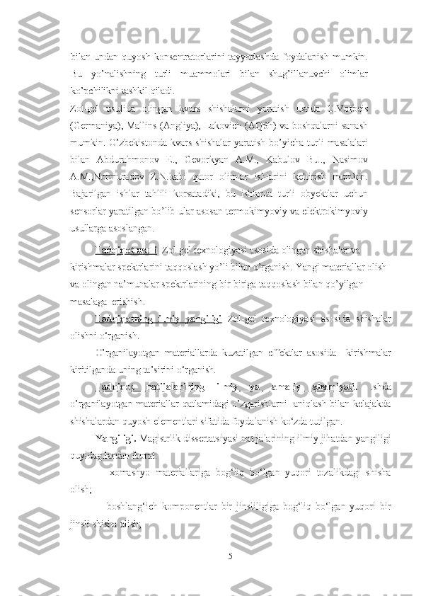 bilan   undan   quyosh   konsentratorlarini   tayyorlashda   foydalanish   mumkin.
Bu   yo’nalishning   turli   muammolari   bilan   shug’illanuvchi   olimlar
ko’pchilikni tashkil qiladi. 
Zol-gel   usulida   olingan   kvars   shishalarni   yaratish   ustida   O.Vofbeis
(Germaniya), Mallins (Angliya), Lakovich (AQSh) va boshqalarni sanash
mumkin.  O’zbekistonda   kvars   shishalar   yaratish   bo’yicha   turli   masalalari
bilan   Abdurahmonov   E.,   Gevorkyan   A.M.,   Kabulov   B.J.,   Nasimov
A.M.,Normuradov   Z.N.kabi   qator   olimlar   ishlarini   keltirish   mumkin.
Bajarilgan   ishlar   tahlili   korsatadiki,   bu   ishlarda   turli   obyektlar   uchun
sensorlar yaratilgan bo’lib ular asosan termokimyoviy va elektrokimyoviy
usullarga asoslangan.
Tadqiqot usuli    Zol-gel texnologiyasi asosida  olingan shishalar va 
kirishmalar spektrlarini  taqqoslash yo’li bilan   o’rganish.  Yangi materiallar olish 
va olingan na’munalar spektrlarining bir-biriga taqqoslash bilan qo’yilgan 
masalaga  erishish.  
Tadqiqotning   ilmiy   yangiligi   Zol-gel   texnologiyasi   asosida   shishalar
olishni   o‘rganish. 
O’rganilayotgan   materiallarda   kuzatilgan   effektlar   asosida     kirishmalar
kiritilganda  uning ta’sirini o‘rganish.
Tadqiqot   natijalarining   ilmiy   va   amaliy   ahamiyati .   Ishda
o ’rganilayotgan materiallar   qatlamidagi   o’zgarishlarni   aniqlash bilan kelajakda
shishalar dan  quyosh elementlari  sifatida foydalanish ko‘zda tutilgan.
Yangiligi.   Magistrlik dissertatsiyasi  natijalarining ilmiy jihatdan yangiligi
quyidagilardan iborat:
-     xomashyo   materiallariga   bog‘liq   bo‘lgan   yuqori   tozalikdagi   shisha
olish; 
-     boshlang‘ich   komponentlar   bir   jinsliligiga   bog‘liq   bo‘lgan   yuqori   bir
jinsli shisha olish;
5 