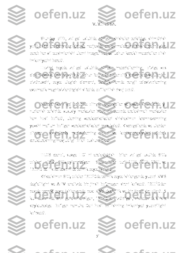 IV. XULOSA.
Shunday   qilib,   zol-gel   uslubida   olingan   shishalar   tarkibiga   shimdirish
yo’li   bilan   aralashmalar   kiritish   natijasida   aralashmalarning   shisha   qalinligiga
qarab har xil taqsimlanishi ularni integral optika  uchun kerakli materiallar olish
imkoniyatini beradi.
Hozirgi   paytda   zol-gel   uslubida   olingan   materiallarning     o’ziga   xos
elektrik xossalarini yaxshilash uchun faol tadqiqotlar olib borilmoqda va ulardan
qizdiruvchi,   qayta   ulagich   elementi,   datchik   hamda   rangli   televizorlarning
avtomatik magnitsizlantirgichi sifatida qo’llanilish rivoj topdi.
Neorganik   zol-gel   uclubida   olingan   kserogellar   va   kvarts   shishalarda    -
nurlanish   ta’sirida   xususiy   markazlar   bilan   bir   qatorda   aralashmali   markazlar
ham   hosil   bo’ladi,   ularning   xarakteristikalari   shishasimon   kremnezemning
yaxshi   ma’lum   bo’lgan   xarakteristikalari   mos   keladi.   Kserogellarda   va   ulardan
olingan     shishalarda   markazlarning   tiplari   va   kontsentratsiyalari   g’obak
ctrukturasining mavjudligi  bilan  tushuntiriladi.
TEOS   etanol,   suvga   HCl   ni   aralashtirish     bilan   zol-gel   usulida   SiO
2
tolalari     olindi.   SiO
2   aylantririlgan       SiO
2   tolalar     turli   1000,   1100,   1200,   va
1300 0
C da 1 soat davomida termik qayta ishlandi.
Kristalsimon SiO
2  tolalar 1300 0
Cda termik qayta ishlanganda yuqori RMS
dag’alligini   va   AFM   analizda   bir   jinsli   bo’lmagan   sirtni   ko’satdi.   1200 0
Cdan
pastda   termik   qayta   ishlanganda   past   RMS   dag’allik   va   bir   jincli   sirt   olindi.   5
kun   davomida   SBF   ga   cho’ktirilgan,   1300 0
Cda   qizdirilgan,   nisbatan   dafal   sirt
strykturasiga     bo’lgan   namuha   CaP   hosil   bo’lishning   imkoniyati   yuqoriligini
ko’rsatdi.   
51 