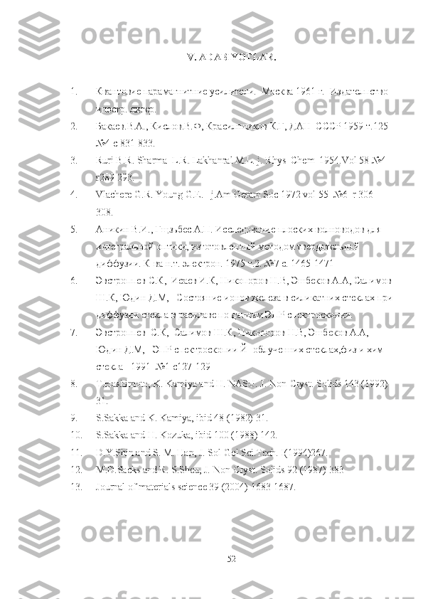 V.  A D A BIYOTL A R.
1. Квантовие парамагнитние усилители.  Москва 1961 г.  Издателпство 
иностр. литер. 
2. Бакаев.В.А., Кислов.В.Ф, Красилпников К.Г, ДАН  СССР 1959 т.125 
№4 с 831-833.
3. Ruri B.R. Sharma  L.R. Lakhanral M.L. j. Rhys  Chem  1954.Vol 58 №4  
r289-293.
4. Vlachere G.R. Young G.E.   j.Am Geram Soc 1972 vol 55  №6  r 306-
308. 
5. Аникин В.И., Гщзьбес А.П. Исследование плоских волноводов для 
интегральной оптики, изготовленный методом твердотельной 
диффузии. К-ва н.т. электрон. 1975 т.2. №7 с. 1465-1471
6. Эвстроппев С.К,  Исаев И.К, Никопоров Н.В, Эшбеков А.А, Салимов
Ш.К, Юдин Д.М,   Состояние ионов железа в силикатних стеклах при
диффузии стекла в расплаве по данним ЭПР спектроскопии.
7. Эвстроппев  С.К,  Салимов Ш.К, Никопоров Н.В, Эшбеков А.А,  
Юдин Д.М,   ЭПР спектроскопии Й- облученних стеклах,физ и хим 
стекла   1991  №1 с127-129
8. T.Hashimoto, K. Kamiya and H. NASU. J. Non-Cryst.  Solids 143 (1992) 
31.
9. S.Sakka and K. Kamiya, ibid 48 (1982) 31.
10. S.Sakka and H. Kozuka, ibid 100 (1988) 142.
11. D.Y.Shin and S. M. Han, J. Sol-Gel Sci.Tech. I(1994)267.
12. M.D.Sacks and R. S.Sheu, J. Non-Cryst.  Solids 92 (1987) 383
13. Journal of materials science 39 (2004) 1683-1687.
52 