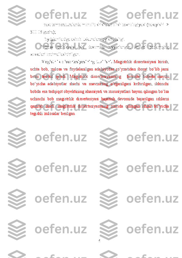 - past temperaturalarda monolit shishalar olish texnologiyasi (pasayishi  ≥
500 0S gacha);
- foydalaniladiga asbob-uskunalarning soddaligi.
Bitiruv   malakaviy   ishi   davomida   tayyorlangan   zol-gel   qatlamning
xossalari optimallashtirilgan.
Magistrlik   dissertasiyasining   tuzilishi.   Magistrlik   dissertasiyasi   kirish,
uchta   bob,   xulosa   va   foydalanilgan   adabiyotlar   ro‘yxatidan   iborat   bo‘lib   jami
betni   tashkil   qiladi.   Magistrlik   dissertasiyasining     birinchi   bobida   mavzu
bo‘yicha   adabiyotlar   sharhi   va   mavzuning   o‘rganilgani   keltirilgan,   ikkinchi
bobda esa tadqiqot obyektining ahamiyati va xususiyatlari bayon qilingan bo‘lsa
uchinchi   bob   magistrlik   dissertasiyasi   bajarish   davomida   bajarilgan   ishlarni
qamrab   oladi.   magistrlik   dissertasiyasining   oxirida   qilingan   ishlar   bo‘yicha
tegishli xulosalar berilgan.
6 