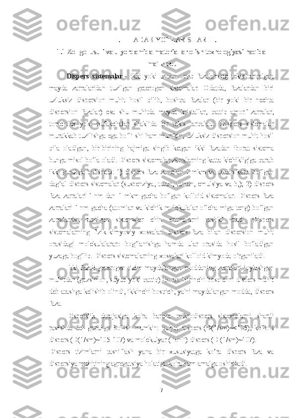 I. A D A BIYOTL A R SH A RHI.
1.1  Zol-gel usuli va u yordamida materiallar olish texnologiyasi haqida
ma`lumot
Dispers   sistemalar   -   ikki   yoki   undan   ortiq   fazalarning   tekis   tarqalgan
mayda   zarralaridan   tuzilgan   geterogen   sistemalar.   Odatda,   fazalardan   biri
uzluksiz   dispersion   muhit   hosil   qilib,   boshqa   fazalar   (bir   yoki   bir   nechta
dispersion   fazalar)   esa   shu   muhitda   mayda   kristallar,   qattiq   amorf   zarralar,
tomchilar   yoki   pufakchalar   shaklida   bir   tekis   tarqaladi.   Dispers   sistemalar
murakkab tuzilishga ega bo li-shi ham mumkin, uzluksiz dispersion muhit hosilʻ
qila   oladigan,   bir-birining   hajmiga   singib   ketgan   ikki   fazadan   iborat   sistema
bunga misol bo la oladi. Dispers sistemalar zarralarning katta-kichikligiga qarab	
ʻ
ikki guruhga bo linadi: 1) dispers faza zarralari 1 mkm va undan katta bo lgan
ʻ ʻ
dag al dispers sistemalar  (suspenziya, tutun, tuman, emulsiya va b,); 2) dispers	
ʻ
faza   zarralari   1   nm   dan   1   mkm   gacha   bo lgan   kolloid   sistemalar.   Dispers   faza	
ʻ
zarralari  1   nm  gacha (atomlar  va  kichik molekulalar  o lcha-miga teng)  bo lgan	
ʻ ʻ
zarralardan   tuzilgan   sistemalar   chin   eritmalarni   tashkil   etadi.   Dispers
sistemalarning   fizik-kimyoviy   xossalari   dispers   faza   bilan   dispersion   muhit
orasidagi   molekulalararo   bog lanishga   hamda   ular   orasida   hosil   bo ladigan	
ʻ ʻ
yuzaga bog liq. Dispers sistemalarning xossalari kolloid kimyoda o rganiladi.	
ʻ ʻ
Ikki   fazali   geterogen   tizim   maydalangan   moddaning   zarralari   joylashgan
muhitdan (gazsimon, suyuq yoki qattiq) iborat. Birinchi bosqichni dispers muhit
deb atashga kelishib olindi, ikkinchi bosqich, ya'ni maydalangan modda, dispers
faza.
Disperslik   darajasiga   ko'ra   barcha   mikrodispers   sistemalarni   shartli
ravishda   uch   guruhga   bo'lish   mumkin:   qo'pol   dispers   (D(1/sm)~<105),   kolloid
dispers (D(1/sm)~105-107) va molekulyar ( ionli)-dispers (D (1/sm)~107). 
Dispers   tizimlarni   tasniflash   yana   bir   xususiyatga   ko’ra   dispers   faza   va
dispersiya muhitining agregatsiya holatiga ko'ra ham amalga oshiriladi.
7 