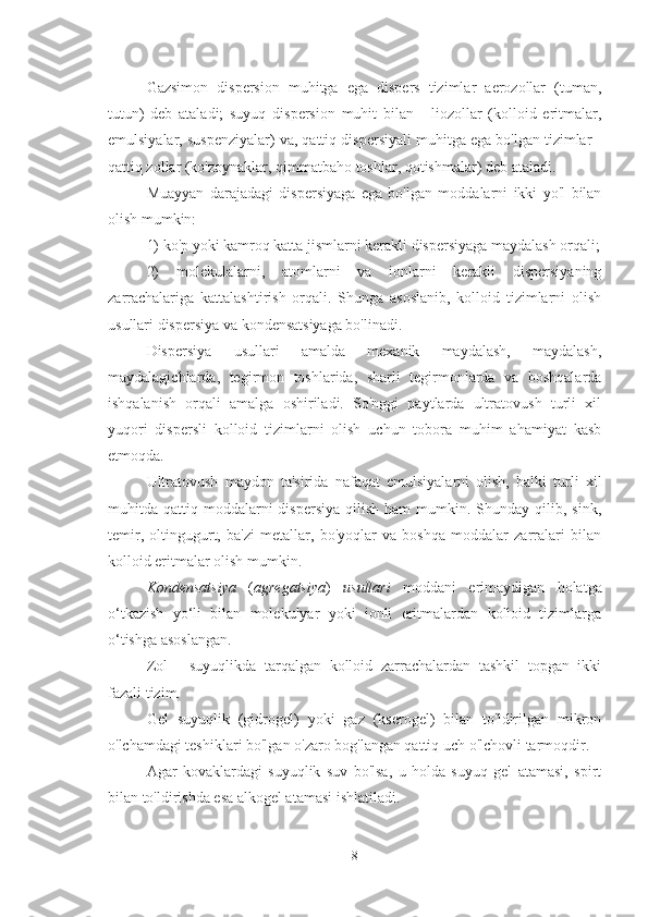 Gazsimon   dispersion   muhitga   ega   dispers   tizimlar   aerozollar   (tuman,
tutun)   deb   ataladi;   suyuq   dispersion   muhit   bilan   -   liozollar   (kolloid   eritmalar,
emulsiyalar, suspenziyalar) va, qattiq dispersiyali muhitga ega bo'lgan tizimlar -
qattiq zollar (ko'zoynaklar, qimmatbaho toshlar, qotishmalar) deb ataladi.
Muayyan   darajadagi   dispersiyaga   ega   bo'lgan   moddalarni   ikki   yo'l   bilan
olish mumkin:
1) ko'p yoki kamroq katta jismlarni kerakli dispersiyaga maydalash orqali;
2)   molekulalarni,   atomlarni   va   ionlarni   kerakli   dispersiyaning
zarrachalariga   kattalashtirish   orqali.   Shunga   asoslanib,   kolloid   tizimlarni   olish
usullari dispersiya va kondensatsiyaga bo'linadi.
Dispersiya   usullari   amalda   mexanik   maydalash,   maydalash,
maydalagichlarda,   tegirmon   toshlarida,   sharli   tegirmonlarda   va   boshqalarda
ishqalanish   orqali   amalga   oshiriladi.   So'nggi   paytlarda   ultratovush   turli   xil
yuqori   dispersli   kolloid   tizimlarni   olish   uchun   tobora   muhim   ahamiyat   kasb
etmoqda.
Ultratovush   maydon   ta'sirida   nafaqat   emulsiyalarni   olish,   balki   turli   xil
muhitda  qattiq  moddalarni  dispersiya  qilish  ham  mumkin.  Shunday  qilib,  sink,
temir,   oltingugurt,   ba'zi   metallar,   bo'yoqlar   va   boshqa   moddalar   zarralari   bilan
kolloid eritmalar olish mumkin. 
Kondensatsiya   ( agregatsiya )   usullari   moddani   erimaydigan   holatga
o‘tkazish   yo‘li   bilan   molekulyar   yoki   ionli   eritmalardan   kolloid   tizimlarga
o‘tishga asoslangan. 
Zol   -   suyuqlikda   tarqalgan   kolloid   zarrachalardan   tashkil   topgan   ikki
fazali tizim.
Gel   suyuqlik   (gidrogel)   yoki   gaz   (kserogel)   bilan   to'ldirilgan   mikron
o'lchamdagi teshiklari bo'lgan o'zaro bog'langan qattiq uch o'lchovli tarmoqdir.
Agar   kovaklardagi   suyuqlik   suv   bo'lsa,   u   holda   suyuq   gel   atamasi,   spirt
bilan to'ldirishda esa alkogel atamasi ishlatiladi.
8 