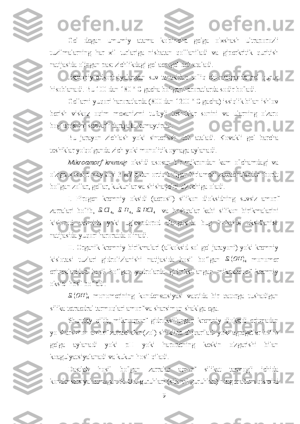 Gel   degan   umumiy   atama   ko'pincha   gelga   o'xshash   ultraporozli
tuzilmalarning   har   xil   turlariga   nisbatan   qo'llaniladi   va   giperkritik   quritish
natijasida olingan past zichlikdagi gel aerogel deb ataladi.
Jismoniy   adsorbsiyalangan   suv   tanasidan   to'liq   chiqarilganda   gel   quruq
hisoblanadi. Bu 100 dan 180 ° C gacha bo'lgan haroratlarda sodir bo'ladi. 
Gellarni yuqori haroratlarda (800 dan 1200 ° C gacha) issiqlik bilan ishlov
berish   viskoz   oqim   mexanizmi   tufayli   teshiklar   sonini   va   ularning   o'zaro
bog'lanishini sezilarli darajada kamaytiradi. 
Bu   jarayon   zichlash   yoki   sinterlash   deb   ataladi.   Kovakli   gel   barcha
teshiklar yo'qolganda zich yoki monolitik oynaga aylanadi.
Mikroamorf   kremniy   oksidi   asosan   bir   mikrondan   kam   o'lchamdagi   va
o'ziga xos sirt maydoni 3 m2 / g dan ortiq bo'lgan birlamchi zarrachalardan iborat
bo'lgan zollar, gellar, kukunlar va shisha jelni o'z ichiga oladi.
I.   Pirogen   kremniy   oksidi   (aerosil)   silikon   dioksidning   suvsiz   amorf
zarralari   bo'lib,  	
Si	Cl	4 ,  	Si	H	4 ,  	Si	HCl	4     va   boshqalar   kabi   silikon   birikmalarini
kislorod   oqimida   yoki   uglevodorod   alangasida   bug   'holatida   oksidlanish
natijasida yuqori haroratda olinadi.
II. Organik kremniy birikmalari  (alkoksid sol-gel  jarayoni) yoki kremniy
kislotasi   tuzlari   gidrolizlanishi   natijasida   hosil   bo lgan  	
ʻ	Si	(OH	)4   monomer
eritmalaridan   hosil   bo lgan   yadrolarda   gidroksillangan   mikroamorf   kremniy	
ʻ
oksidi hosil bo ladi.	
ʻ
Si ( OH )
4   monomerining   kondensatsiyasi   vaqtida   bir   qatorga   tushadigan
silika tetraedral tarmoqlari amorf va sharsimon shaklga ega. 
Shunday   qilib,   mikroamorf   gidroksillangan   kremniy   dioksidi   eritmadan
yo sharsimon amorf zarrachalar (zol) shaklida chiqariladi yoki agregatlar bo'lib
gelga   aylanadi   yoki   pH   yoki   haroratning   keskin   o'zgarishi   bilan
koagulyatsiyalanadi va kukun hosil qiladi.
Dastlab   hosil   bo'lgan   zarralar   amorf   silikat   tarmog'i   ichida
kondensatsiyalanmagan Si-OH guruhlari (silanol guruhlari) ning ma'lum qismini
9 