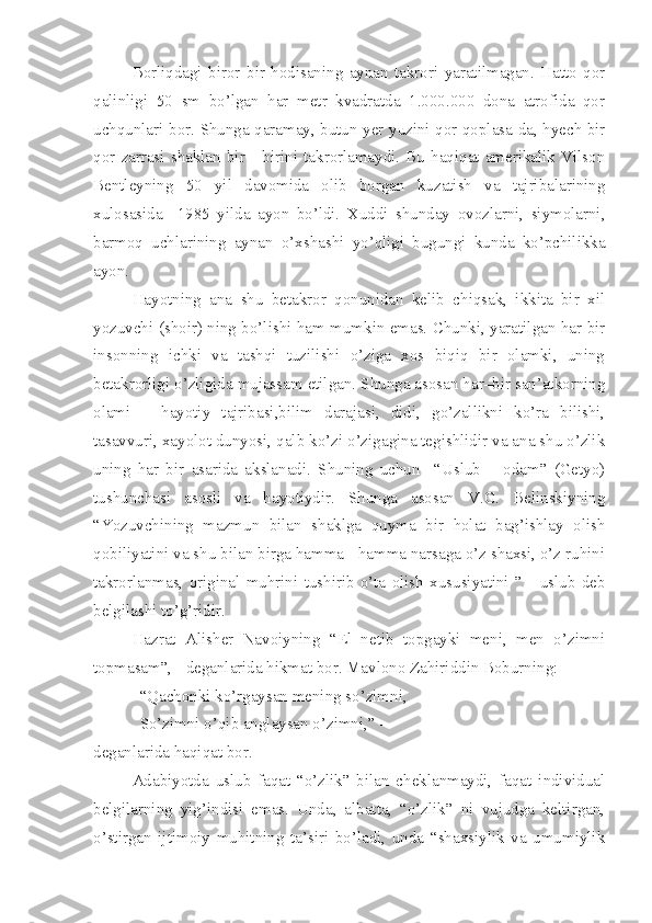 Borliqdagi   biror   bir   hodisaning   aynan   takrori   yaratilmagan.   Hatto   qor
qalinligi   50   sm   bo’lgan   har   metr   kvadratda   1.000.000   dona   atrofida   qor
uchqunlari bor. Shunga qaramay, butun yer yuzini qor qoplasa-da, hyech bir
qor   zarrasi   shaklan   bir   -   birini   takrorlamaydi.   Bu   haqiqat   amerikalik   Vilson
Bentleyning   50   yil   davomida   olib   borgan   kuzatish   va   tajribalarining
xulosasida     1985   yilda   ayon   bo’ldi.   Xuddi   shunday   ovozlarni,   siymolarni,
barmoq   uchlarining   aynan   o’xshashi   yo’qligi   bugungi   kunda   ko’pchilikka
ayon. 
Hayotning   ana   shu   betakror   qonunidan   kelib   chiqsak,   ikkita   bir   xil
yozuvchi (shoir) ning bo’lishi ham mumkin emas. Chunki, yaratilgan har bir
insonning   ichki   va   tashqi   tuzilishi   o’ziga   xos   biqiq   bir   olamki,   uning
betakrorligi o’zligida mujassam etilgan. Shunga asosan har–bir san’atkorning
olami   –   hayotiy   tajribasi,bilim   darajasi,   didi,   go’zallikni   ko’ra   bilishi,
tasavvuri, xayolot dunyosi, qalb ko’zi o’zigagina tegishlidir va ana shu o’zlik
uning   har   bir   asarida   akslanadi.   Shuning   uchun     “Uslub   –   odam”   (Getyo)
tushunchasi   asosli   va   hayotiydir.   Shunga   asosan   V.G.   Belinskiyning
“Yozuvchining   mazmun   bilan   shaklga   quyma   bir   holat   bag’ishlay   olish
qobiliyatini va shu bilan birga hamma - hamma narsaga o’z shaxsi, o’z ruhini
takrorlanmas,   original   muhrini   tushirib   o’ta   olish   xususiyatini   ”   -   uslub   deb
belgilashi to’g’ridir. 
   Hazrat   Alisher   Navoiyning   “El   netib   topgayki   meni,   men   o’zimni
topmasam”, - deganlarida hikmat bor. Mavlono Zahiriddin Boburning:
“Qachonki ko’rgaysan mening so’zimni,
So’zimni o’qib anglaysan o’zimni,” -
deganlarida haqiqat bor.
Adabiyotda   uslub   faqat   “o’zlik”   bilan   cheklanmaydi,   faqat   individual
belgilarning   yig’indisi   emas.   Unda,   albatta,   “o’zlik”   ni   vujudga   keltirgan,
o’stirgan   ijtimoiy   muhitning   ta’siri   bo’ladi,   unda   “shaxsiylik   va   umumiylik 