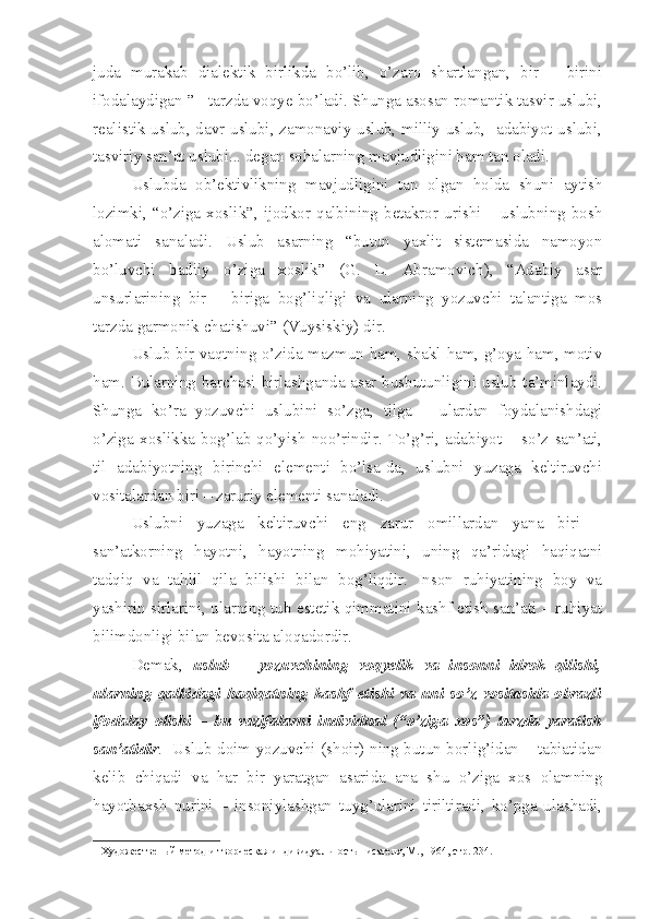 juda   murakab   dialektik   birlikda   bo’lib,   o’zaro   shartlangan,   bir   –   birini
ifodalaydigan ”  1
 tarzda voqye bo’ladi. Shunga asosan romantik tasvir uslubi,
realistik uslub, davr uslubi, zamonaviy uslub, milliy uslub,   adabiyot uslubi,
tasviriy san’at uslubi... degan sohalarning mavjudligini ham tan oladi. 
Uslubda   ob’ektivlikning   mavjudligini   tan   olgan   holda   shuni   aytish
lozimki,  “o’ziga  xoslik”,  ijodkor  qalbining  betakror  urishi  –  uslubning  bosh
alomati   sanaladi.   Uslub   asarning   “butun   yaxlit   sistemasida   namoyon
bo’luvchi   badiiy   o’ziga   xoslik”   (G.   L.   Abramovich),   “Adabiy   asar
unsurlarining   bir   –   biriga   bog’liqligi   va   ularning   yozuvchi   talantiga   mos
tarzda garmonik chatishuvi” (Vuysiskiy) dir.
Uslub bir vaqtning o’zida mazmun ham, shakl ham, g’oya ham, motiv
ham. Bularning barchasi birlashganda asar busbutunligini uslub ta’minlaydi.
Shunga   ko’ra   yozuvchi   uslubini   so’zga,   tilga   –   ulardan   foydalanishdagi
o’ziga   xoslikka   bog’lab   qo’yish   noo’rindir.   To’g’ri,   adabiyot   –   so’z   san’ati,
til   adabiyotning   birinchi   elementi   bo’lsa-da,   uslubni   yuzaga   keltiruvchi
vositalardan biri – zaruriy elementi sanaladi.
Uslubni   yuzaga   keltiruvchi   eng   zarur   omillardan   yana   biri   –
san’atkorning   hayotni,   hayotning   mohiyatini,   uning   qa’ridagi   haqiqatni
tadqiq   va   tahlil   qila   bilishi   bilan   bog’liqdir.   Inson   ruhiyatining   boy   va
yashirin sirlarini, ularning tub estetik qimmatini kashf etish san’ati – ruhiyat
bilimdonligi bilan bevosita aloqadordir.
Demak,   uslub   –   yozuvchining   voqyelik   va   insonni   idrok   qilishi,
ularning   qalbidagi   haqiqatning   kashf   etishi   va   uni   so’z   vositasida   obrazli
ifodalay   olishi   –   bu   vazifalarni   individual   (“o’ziga   xos”)   tarzda   yaratish
san’atidir .   Uslub doim yozuvchi (shoir) ning butun borlig’idan – tabiatidan
kelib   chiqadi   va   har   bir   yaratgan   asarida   ana   shu   o’ziga   xos   olamning
hayotbaxsh   nurini   –   insoniylashgan   tuyg’ularini   tiriltiradi,   ko’pga   ulashadi,
1  Художественый метод и творческая индивидуальность писателя, М., 1964, стр. 234.  