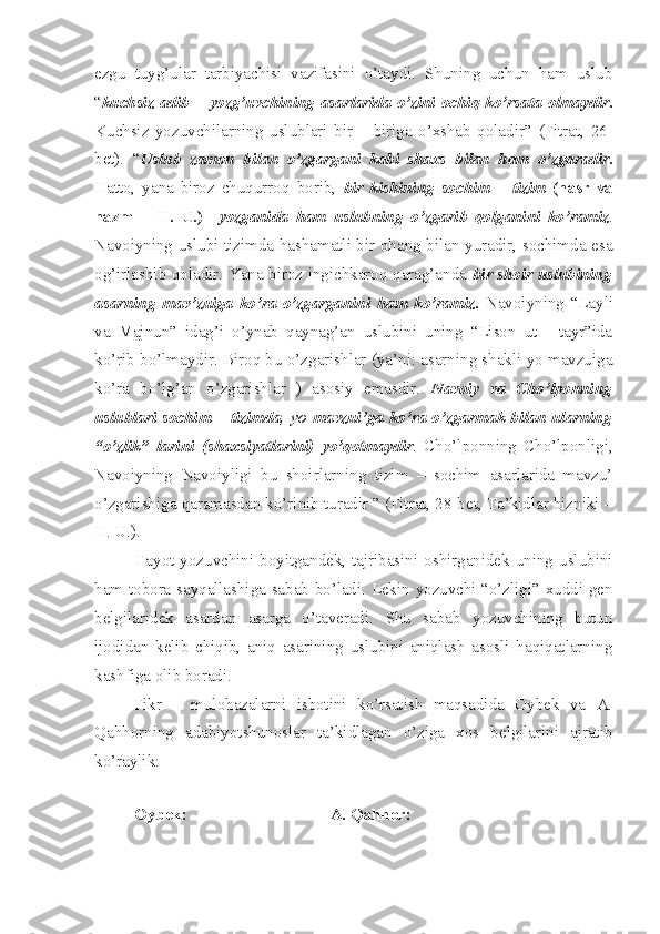 ezgu   tuyg’ular   tarbiyachisi   vazifasini   o’taydi.   Shuning   uchun   ham   uslub
“ kuchsiz   adib   –   yozg’uvchining   asarlarida   o’zini   ochiq   ko’rsata   olmaydir .
Kuchsiz   yozuvchilarning   uslublari   bir   –   biriga   o’xshab   qoladir”   (Fitrat,   26-
bet).   “ Uslub   zamon   bilan   o’zgargani   kabi   shaxs   bilan   ham   o’zgaradir .
Hatto,   yana   biroz   chuqurroq   borib,   bir   kishining   sochim   –   tizim   (nasr   va
nazm   –   H.   U.)     yozganida   ham   uslubning   o’zgarib   qolganini   ko’ramiz .
Navoiyning uslubi tizimda hashamatli bir ohang bilan yuradir, sochimda esa
og’irlashib qoladir. Yana biroz ingichkaroq qarag’anda   bir shoir uslubining
asarning   mav’zuiga   ko’ra   o’zgarganini   ham   ko’ramiz .   Navoiyning   “Layli
va   Majnun”   idag’i   o’ynab   qaynag’an   uslubini   uning   “Lison   ut   -   tayr”ida
ko’rib bo’lmaydir. Biroq bu o’zgarishlar (ya’ni: asarning shakli yo mavzuiga
ko’ra   bo’lg’an   o’zgarishlar   )   asosiy   emasdir.   Navoiy   va   Cho’lponning
uslublari sochim – tizimda , yo   mavzui’ga ko’ra  o’zgarmak bilan ularning
“o’zlik”   larini   (shaxsiyatlarini)   yo’qotmaydir .   Cho’lponning   Cho’lponligi,
Navoiyning   Navoiyligi   bu   shoirlarning   tizim   –   sochim   asarlarida   mavzu’
o’zgarishiga qaramasdan ko’rinib turadir ” (Fitrat, 28-bet, Ta’kidlar bizniki –
H. U.).
Hayot yozuvchini boyitgandek, tajribasini oshirganidek uning uslubini
ham tobora sayqallashiga sabab bo’ladi. Lekin yozuvchi “o’zligi” xuddi gen
belgilaridek   asardan   asarga   o’taveradi.   Shu   sabab   yozuvchining   butun
ijodidan   kelib   chiqib,   aniq   asarining   uslubini   aniqlash   asosli   haqiqatlarning
kashfiga olib boradi.
Fikr   –   mulohazalarni   isbotini   ko’rsatish   maqsadida   Oybek   va   A.
Qahhorning   adabiyotshunoslar   ta’kidlagan   o’ziga   xos   belgilarini   ajratib
ko’raylik:  
Oybek: A. Qahhor: 