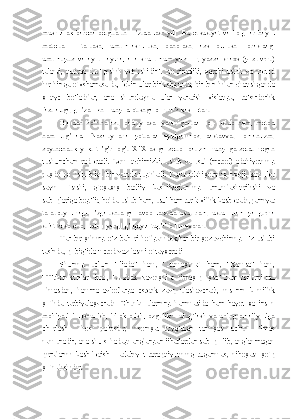 mushtarak barcha belgilarini o’zida tashiydi. Bu  xususiyat  va belgilar  hayot
materialini   tanlash,   umumlashtirish,   baholash,   aks   ettirish   borasidagi
umumiylik   va   ayni   paytda,   ana   shu   umumiylikning   yakka   shaxs   (yozuvchi)
talanti,   qudrati   ila   “pishib   yetilishidir”.   Ko’rinadiki,   garchi   uslub   va   metod
bir-biriga o’xshamasa-da, lekin ular birlashganda, bir-biri bilan chatishganda
voqye   bo’ladilar,   ana   shundagina   ular   yaratish   xislatiga,   ta’sirdorlik
fazilatiga, go’zallikni bunyod etishga qodirlik kasb etadi.
Bundan   ko’rinadiki,   badiiy   asar   yaratilganidanoq,-   uslub   ham,   metod
ham   tug’iladi.   Nazariy   adabiyotlarda   aytilganidek,   dastavval,   romantizm,
keyinchalik   yoki   to’g’rirog’i   X1X   asrga   kelib   realizm   dunyoga   keldi   degan
tushunchani   rad   etadi.   Demoqchimizki,   uslub   va   usul   (metod)   adabiyotning
paydo bo’lishi bilan bir vaqtda tug’iladi. Faqat adabiyotning rivoji, kamolot
sayin   o’sishi,   g’oyaviy   badiiy   kashfiyotlarning   umumlashtirilishi   va
saboqlariga bog’liq holda uslub ham, usul ham turfa xillik kasb etadi; jamiyat
taraqqiyotidagi   o’zgarishlarga   javob   tarzida   usul   ham,   uslub   ham   yangicha
sifat kasb etib, bahor yanglig’ qayta tug’ilib boraveradi.
Har bir yilning o’z bahori bo’lganidek,har bir yozuvchining o’z uslubi
tashida, qobig’ida metod vazifasini o’tayveradi.
Shuning   uchun   “Iliada”   ham,   “Ramayana”   ham,   “Xamsa”   ham,
“O’tkan   kunlar”   ham,   “O’zbek   Navoiyni   o’qimay   qo’ysa”   ham   asrlarni   tan
olmasdan,   hamma   avlodlarga   estetik   zavq   ulashaveradi,   insonni   komillik
yo’lida   tarbiyalayveradi.   Chunki   ularning   hammasida   ham   hayot   va   inson
mohiyatini   tushunish,   idrok   etish,   ezgulikni   ulug’lash   va   uning   amaliyotiga
chorlash   -   bosh   pafosdir,   insoniyat   tuyg’ulari   tarbiyasi   uchun   o’lmas
namunadir; ana shu sohadagi anglangan jihatlardan saboq olib, anglanmagan
qirralarini   kashf   etish   -   adabiyot   taraqqiyotining   tuganmas,   nihoyasi   yo’q
yo’nalishidir. 