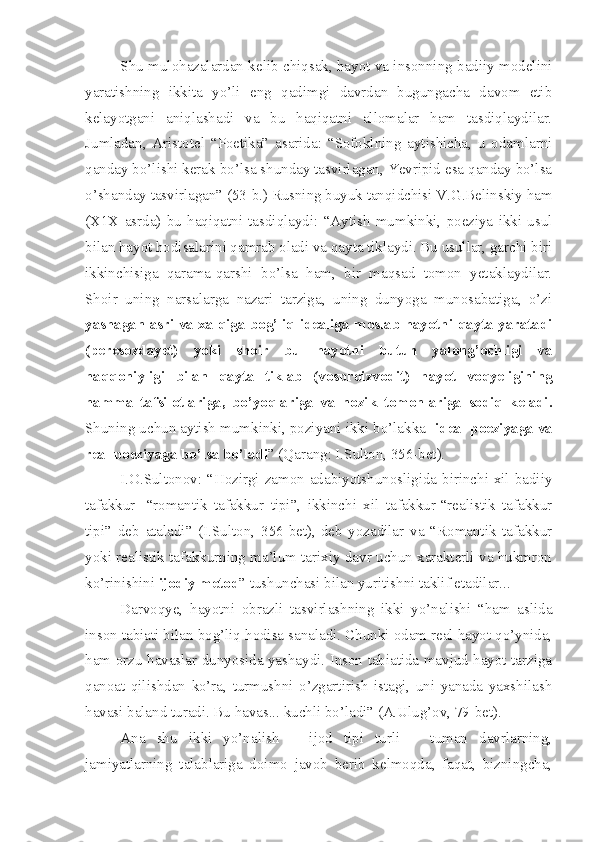 Shu mulohazalardan kelib chiqsak, hayot va insonning badiiy modelini
yaratishning   ikkita   yo’li   eng   qadimgi   davrdan   bugungacha   davom   etib
kelayotgani   aniqlashadi   va   bu   haqiqatni   allomalar   ham   tasdiqlaydilar.
Jumladan,   Aristotel   “Poetika”   asarida:   “Sofoklning   aytishicha,   u   odamlarni
qanday bo’lishi kerak bo’lsa shunday tasvirlagan, Yevripid esa qanday bo’lsa
o’shanday tasvirlagan” (53-b.) Rusning buyuk tanqidchisi V.G.Belinskiy ham
(X1X   asrda)   bu   haqiqatni   tasdiqlaydi:   “Aytish   mumkinki,   poeziya   ikki   usul
bilan hayot hodisalarini qamrab oladi va qayta tiklaydi. Bu usullar, garchi biri
ikkinchisiga   qarama-qarshi   bo’lsa   ham,   bir   maqsad   tomon   yetaklaydilar.
Shoir   uning   narsalarga   nazari   tarziga,   uning   dunyoga   munosabatiga,   o’zi
yashagan asri va xalqiga bog’liq idealiga moslab hayotni qayta yaratadi
(peresozdayet)   yoki   shoir   bu   hayotni   butun   yalong’ochligi   va
haqqoniyligi   bilan   qayta   tiklab   (vosproizvodit)   hayot   voqyeligining
hamma   tafsilotlariga,   bo’yoqlariga   va   nozik   tomonlariga   sodiq   keladi.
Shuning uchun aytish mumkinki, poziyani ikki bo’lakka-  ideal poeziyaga va
real poeziyaga bo’lsa bo’ladi ” (Qarang: I.Sulton, 356-bet).
I.O.Sultonov: “Hozirgi zamon adabiyotshunosligida birinchi xil badiiy
tafakkur-   “romantik   tafakkur   tipi”,   ikkinchi   xil   tafakkur-“realistik   tafakkur
tipi”   deb   ataladi”   (I.Sulton,   356-bet),-deb   yozadilar   va   “Romantik   tafakkur
yoki realistik tafakkurning ma’lum tarixiy davr uchun xarakterli va hukmron
ko’rinishini  ijodiy metod ”   tushunchasi bilan yuritishni taklif etadilar... 
Darvoqye,   hayotni   obrazli   tasvirlashning   ikki   yo’nalishi   “ham   aslida
inson tabiati bilan bog’liq hodisa sanaladi. Chunki odam real hayot qo’ynida,
ham orzu-havaslar dunyosida yashaydi. Inson tabiatida mavjud hayot tarziga
qanoat   qilishdan   ko’ra,   turmushni   o’zgartirish   istagi,   uni   yanada   yaxshilash
havasi baland turadi. Bu havas... kuchli bo’ladi” (A.Ulug’ov, 79-bet).
Ana   shu   ikki   yo’nalish   –   ijod   tipi   turli   –   tuman   davrlarning,
jamiyatlarning   talablariga   doimo   javob   berib   kelmoqda,   faqat,   bizningcha, 