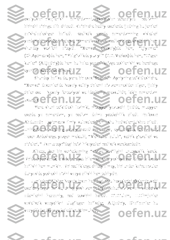 evolyusion   rivojlanish   –   romantizmni,   revolyusion   taraqqiyot   –   realizmni
birinchi o’ringa olib chiqadi. Ko’pincha badiiy asarlarda ijodning bu janrlari
qo’shaloqlashgan   bo’ladi.   Realistik   asarda   romantizmning   xislatlari
yordamchi   vazifani   bajarsa,   romantik   asarda   realizmning   unsurlari   ham
shunday   vazifani   o’taydi.   “Xamsa”   (Navoiy)da   ham,   “Qiyomat”
(Ch.Aytmatov)da ham, “Yolg’izlikda yuz yil” (G.G.Markes)da ham, “O’tgan
kunlar”   (A.Qodiriy)da   ham   bu   holat   yaqqol   ko’zga   tashlanishi   va   barchaga
ayonligi isbot talab etmaydi.
Shunday bo’lsa-da, yana bir asos: Sadriddin Ayniyning ta’kidlashicha,
“Xamsa”   dostonlarida   Navoiy   salbiy   tiplarni   o’z   zamonasidan   olgan,   ijobiy
tiplar   esa   –   Navoiy   fantaziyasi   va   idealining   maxsulidir,   lekin   romantizm
ustundir.
Yana   shuni   ta’kidlash   lozimki,   muayyan   yozuvchi   ijodida,   muayyan
asarda   yo   romantizm,   yo   realizm   doimo   yetakchilik   qiladi.   Professor
Abduqodir   Hayitmetov   ilmiy   xulosalari   ham     shu   hodisalarni   isbot   qiladi.
Uningcha,   Navoiyning   asosiy   metodi-romantizm,   ayni   paytda,   uning   Said
Hasan   Ardasherga   yozgan   maktubi,   “Mahbubul-qulub”,   satirik   g’azallari   va
qit’alari, “Lisonut tayr”dagi ba’zi hikoyatlari realistik xarakterdadir.
Albatta,   har   bir   san’atkorning   “o’ziga   xos”ligini   unutmaslik   kerak.
Birida   isyonkorlik,   birida   jamiyat   bilan   kelishib   yashaydigan   donolik   ustun
bo’lishi ham mumkin. Biri realliklarga chiday olmay, biri undan ko’ra orzular
dunyosida yashashi-o’zini voqye qilishi ham tabiiydir.
       Jumladan, Alisher Navoiy inson haqidagi orzu havaslarini akslantiruvchi
asarlar   yozgan   bo’lsa,   uning   yosh   zamondoshi   Bobur   o’z   zamoni   voqea   va
odamlarini   haqqoniy,   real   tasvirini   beradi.   G’.G’ulom,   H.Olimjonlar
sosialistik   voqyelikni   ulug’lagan   bo’lsalar,   A.Qodiriy,   Cho’lponlar   bu
voqyelikdan isyonga keladilar. Mirmuhsin, 