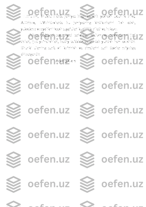   H.G’ulom,   Shukrullolarda   jamiyat   bilan   kelishib   yashash   ustunlik   qilsa,
A.Oripov,   E.Vohidovlarda   bu   jamiyatning   kirdikorlarini   fosh   etish,
yuksakroq voqyelikni istash tuyg’ulari kuchlilik qiladi va hokazo.
Jahon   adabiyoti   taraqqiyoti   tarixidagi   realizm   va   romantizmni-ijod
tiplari,   ijod   yo’nalishlari,   badiiy   tafakkur   tiplari   deb   yuritish   ham   asoslidir.
Chunki   ularning   turfa   xil   ko’rinish   va   qirralarini   turli   davrlar   ro’yobga
chiqargandir.
Adabiyotlar:  