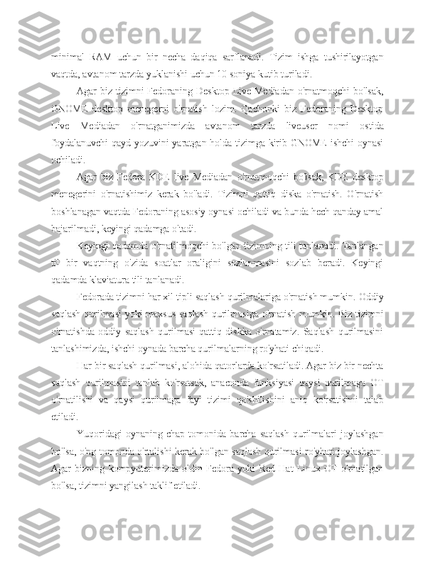 minimal   RAM   uchun   bir   necha   daqiqa   sarflanadi.   Tizim   ishga   tushirilayotgan
vaqtda, avtanom tarzda yuklanishi uchun 10 soniya kutib turiladi.
Agar  biz tizimni  Fedoraning Desktop  Live Mediadan  o'rnatmoqchi  bo'lsak,
GNOME   desktop   menegerni   o'rnatish   lozim.   Qachonki   biz   Fedoraning   Desktop
Live   Mediadan   o'rnatganimizda   avtanom   tarzda   liveuser   nomi   ostida
foydalanuvchi  qayd yozuvini yaratgan holda tizimga kirib GNOME  ishchi oynasi
ochiladi.
Agar   biz   Fedora   KDE   live   Mediadan   o'rnatmoqchi   bo'lsak,   KDE   desktop
menegerini   o'rnatishimiz   kerak   bo'ladi.   Tizimni   qattiq   diska   o'rnatish.   O'rnatish
boshlanagan vaqtda Fedoraning asosiy oynasi ochiladi va bunda hech qanday amal
bajarilmadi, keyingi qadamga o'tadi.
Keyingi qadamda o'rnatilmoqchi bo'lgan tizimning tili tanlanadi. Tanlangan
til   bir   vaqtning   o'zida   soatlar   oraligini   sozlanmasini   sozlab   beradi.   Keyingi
qadamda klaviatura tili tanlanadi.
Fedorada tizimni har xil tipli saqlash qurilmalariga o'rnatish mumkin. Oddiy
saqlash qurilmasi yoki maxsus saqlash qurilmasiga o'rnatish mumkin. Biz tizimni
o'rnatishda   oddiy   saqlash   qurilmasi-qattiq   diskka   o'rnatamiz.   Saqlash   qurilmasini
tanlashimizda, ishchi oynada barcha qurilmalarning ro'yhati chiqadi.
Har bir saqlash qurilmasi, alohida qatorlarda ko'rsatiladi. Agar biz bir nechta
saqlash   qurilmasini   tanlab   ko'rsatsak,   anaconda   funksiyasi   qaysi   qurilmaga   OT
o'rnatilishi   va   qaysi   qurilmaga   fayl   tizimi   qo'shilishini   aniq   ko'rsatishni   talab
etiladi.
Yuqoridagi   oynaning   chap  tomonida   barcha  saqlash   qurilmalari   joylashgan
bo'lsa, o'ng tomonda o'rtalishi kerak bo'lgan saqlash qurilmasi ro'yhati joylashgan.
Agar   bizning   kompyuterimizda   oldin   Fedora   yoki   Red   Hat   Linux   OT   o'rnatilgan
bo'lsa, tizimni yangilash taklif etiladi. 