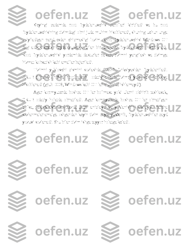 Keyingi   qadamda   root   foydalanuvchisi   parollari   kiritiladi   va   bu   root
foydalanuvchisining tizimdagi o'rni juda muhim hisoblanadi, shuning uchun unga
qo'yiladigan   parol   esdan   chiqmasligi   lozim.   Root   foydalanuvchisi   Windows   OT
dagi   administrator   foydalanuvchisi   bilan   bir   darajadai   foydalanuvchi   hisoblanadi.
Root   foydalanuvchisi   yordamida   dasturlar   paketi,   tizimni   yangilash   va   tizimga
hizmat ko'rsatish kabi amallar bajariladi.
Tizimni   yuklovchi   qismini   sozlashda   GRUB   funksiyasidan   foydalaniladi.
GRUB   (Grand   Unified   Bootloader)   -   odatiy   holatda   tizimni   yuklovchi   funksiya
hisoblanadi (grub DOS, Windows kabi OT lar muhitida ishlamaydi).
Agar   kopmyuterda   boshqa   OT   lar   bo'lmasa   yoki   ularni   o'chirib   tashlasak,
GRUB   odatiy   holatda   o'rnatiladi.   Agar   kompyuterda   boshqa   OT   lar   o'rnatilgan
bo'lsa,   Fedora   avtanom   tarzda   ularni   aniqlaydi   va   yuklanishini   sozlaydi.   Barcha
sozlanmalar amalga oshgandan keyin tizim qayta yuklanib, foydalanuvchilar qayd
yozuvi sozlanadi. Shu bilan tizim ishga tayyor holatga keladi. 