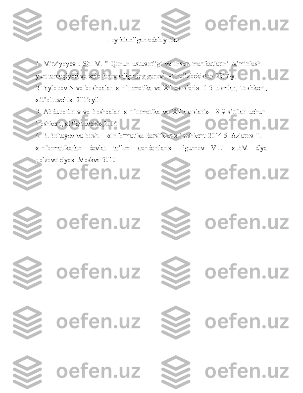 Foydalanilgan adabiyotlar:
1.   Mirziyoyev   .   Sh.   M.   ”   Qonun   ustuvorligi   va   inson   manfaatlarini   ta’minlash   –
yurt taraqqiyoti va xalq farovonligining garovi. –T.:O’zbekiston 2017-y.
2.Тayloqov.N va boshqalar. «Informatika va ХТ asoslari». 1-2 qismlar, Тoshkent,
«O’qituvchi». 2012 yil. 
3.   Abduqodirov   va   boshqalar.   «Informatika   va   ХТ   asoslari»   .   8-9   sinflar   uchun.
Тoshkent, «O’qituvchi»,2006 . 
4. B.Boltayev va bosh. – «Informatika darsliklari» Тoshkent-2014 5. Azlarov Т. –
«Informatikadan   davlat   ta’lim   standartlari»   Figurnov   V.E.   «IBM   dlya
polzovatelya». Moskva 2010. 